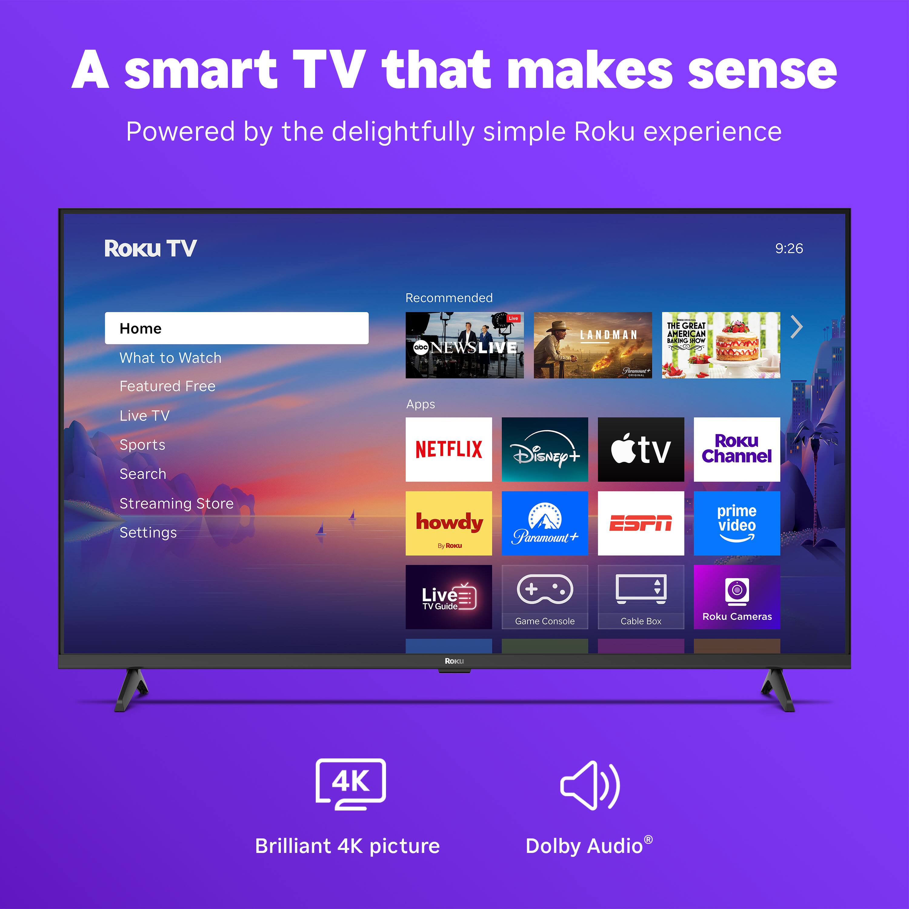 A smart TV that makes sense  
Powered by the delightfully simple Roku experience  

Roku TV  
Home  
What to Watch  
Featured Free  
Live TV  
Sports  
Search  
Streaming Store  
Settings  

Recommended  
NEWS LIVE  
LANDMAN  
THE GREAT AMERICAN BAKE-OFF  

Apps  
NETFLIX  
Disney+  
Apple TV  
Roku Channel  
howdy  
Paramount+  
ESPN  
prime video  
Live TV Guide  
Game Console  
Cable Box  
Roku Cameras  

Brilliant 4K picture  
Dolby Audio