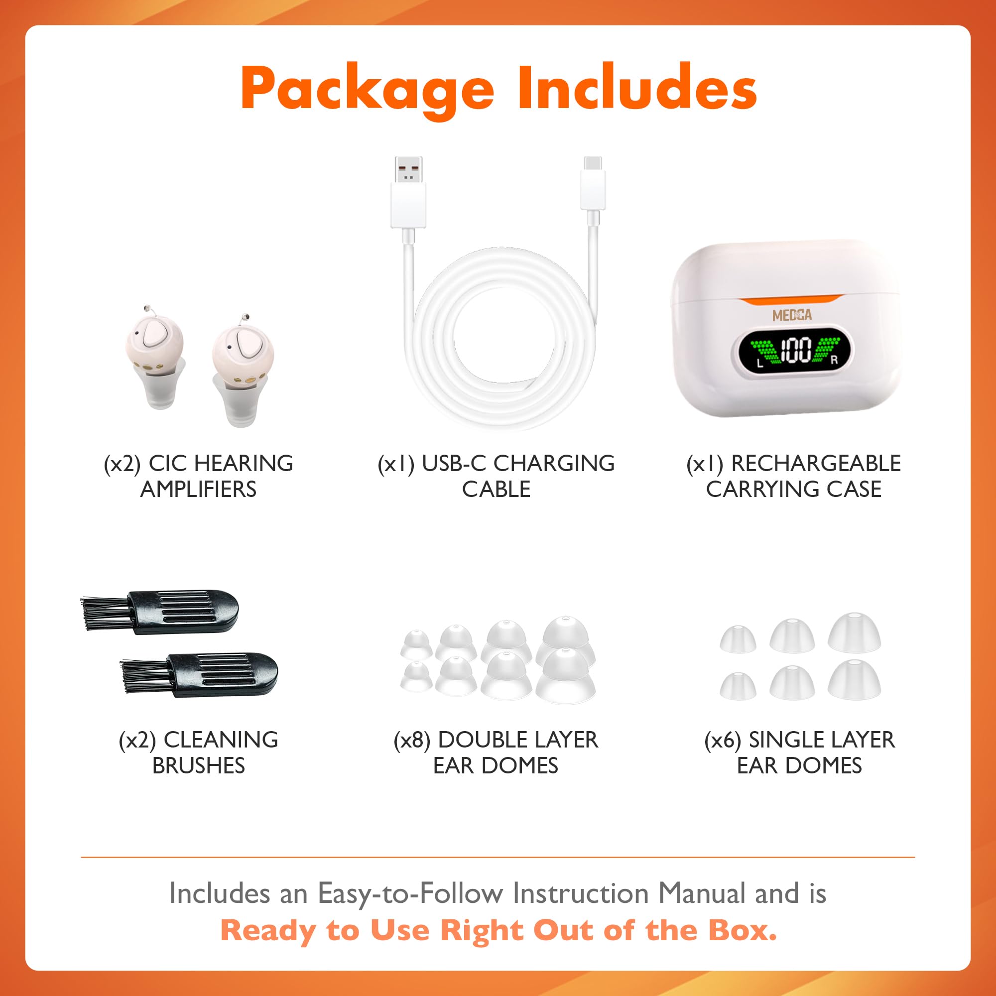 Package Includes

- (x2) CIC HEARING AMPLIFIERS
- (x1) USB-C CHARGING CABLE
- (x1) RECHARGEABLE CARRYING CASE
- (x2) CLEANING BRUSHES
- (x8) DOUBLE LAYER EAR DOMES
- (x6) SINGLE LAYER EAR DOMES

Includes an Easy-to-Follow Instruction Manual and is Ready to Use Right Out of the Box.