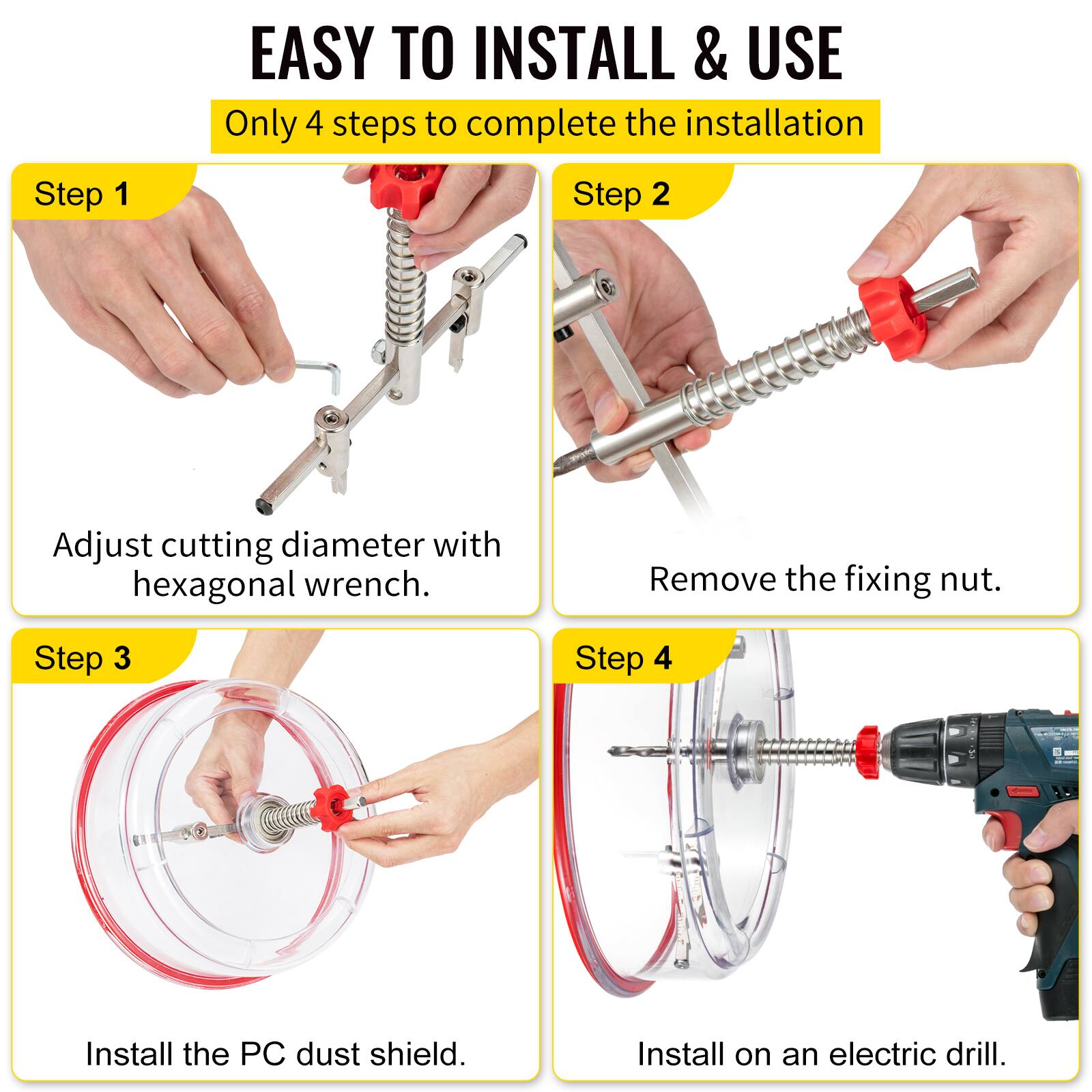 EASY TO INSTALL & USE  
Only 4 steps to complete the installation  

Step 1  
Adjust cutting diameter with hexagonal wrench.  

Step 2  
Remove the fixing nut.  

Step 3  
Install the PC dust shield.  

Step 4  
Install on an electric drill.