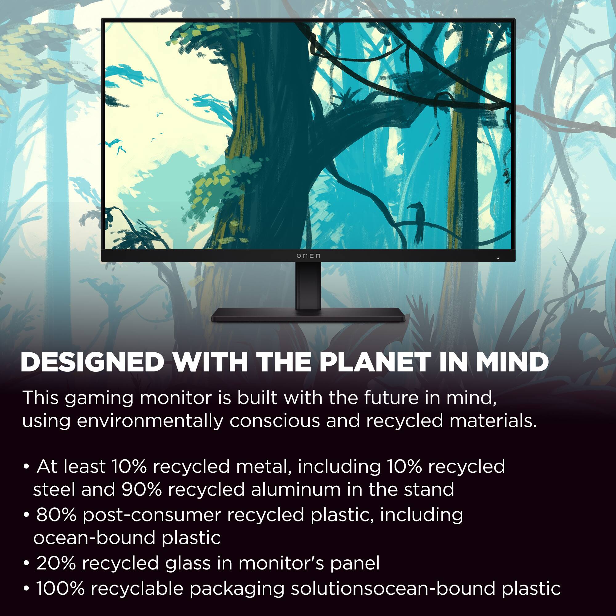 DESIGNED WITH THE PLANET IN MIND

This gaming monitor is built with the future in mind, using environmentally conscious and recycled materials.

- At least 10% recycled metal, including 10% recycled steel and 90% recycled aluminum in the stand
- 80% post-consumer recycled plastic, including ocean-bound plastic
- 20% recycled glass in monitor's panel
- 100% recyclable packaging solutions
