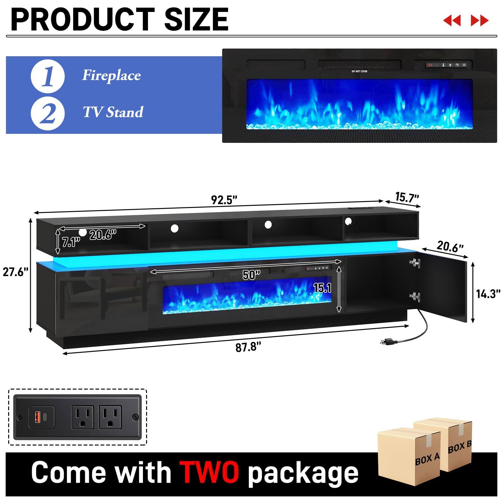 PRODUCT SIZE

1. Fireplace
2. TV Stand

0001

92.5"
15.7"
27.6"
20.6" 7.1"
50"
15.1
20.6" 14.3"
87.8"

Come with TWO package

BOX A BOX B