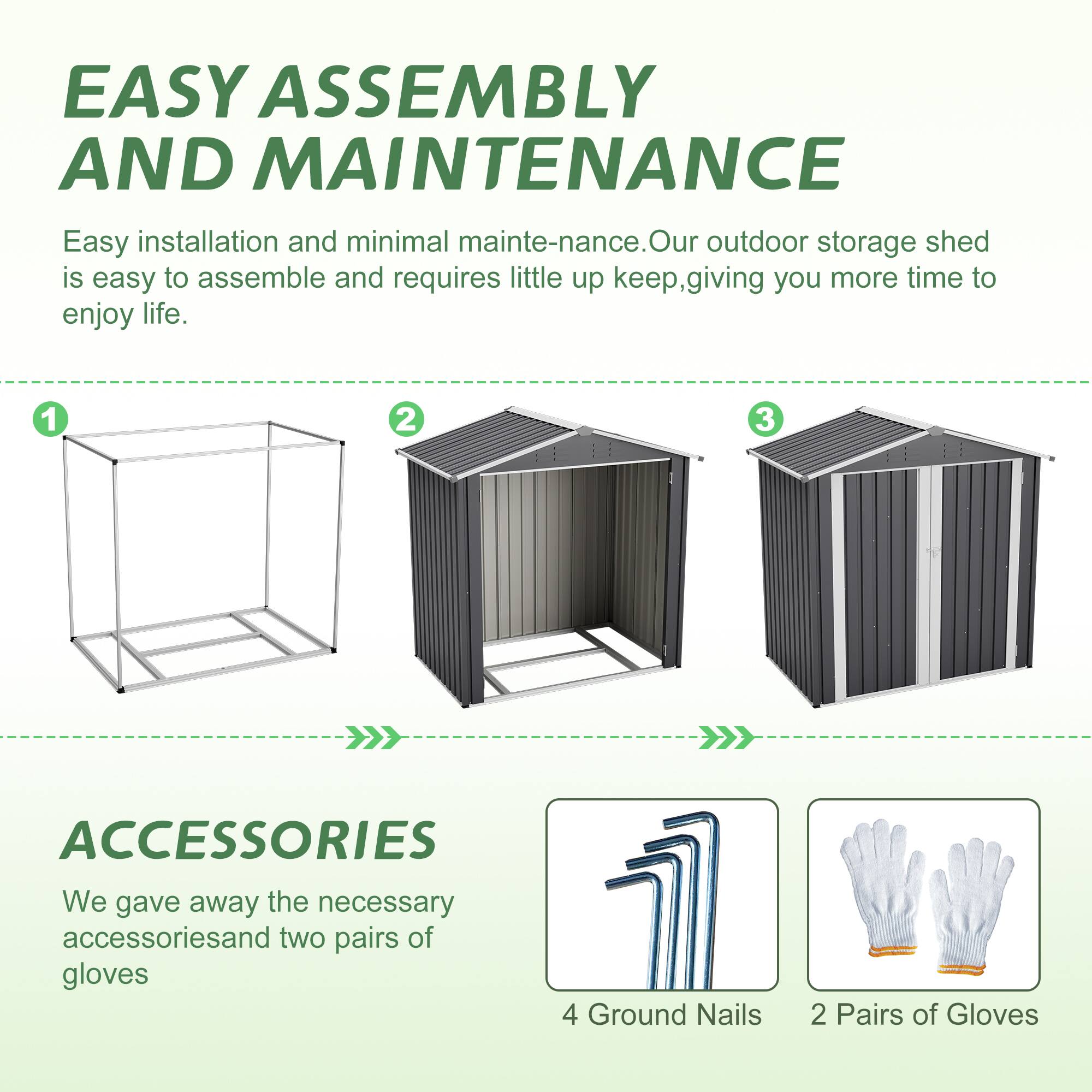 EASY ASSEMBLY AND MAINTENANCE

Easy installation and minimal maintenance. Our outdoor storage shed is easy to assemble and requires little upkeep, giving you more time to enjoy life.

1 2 3

ACCESSORIES

We gave away the necessary accessories and two pairs of gloves

4 Ground Nails 2 Pairs of Gloves