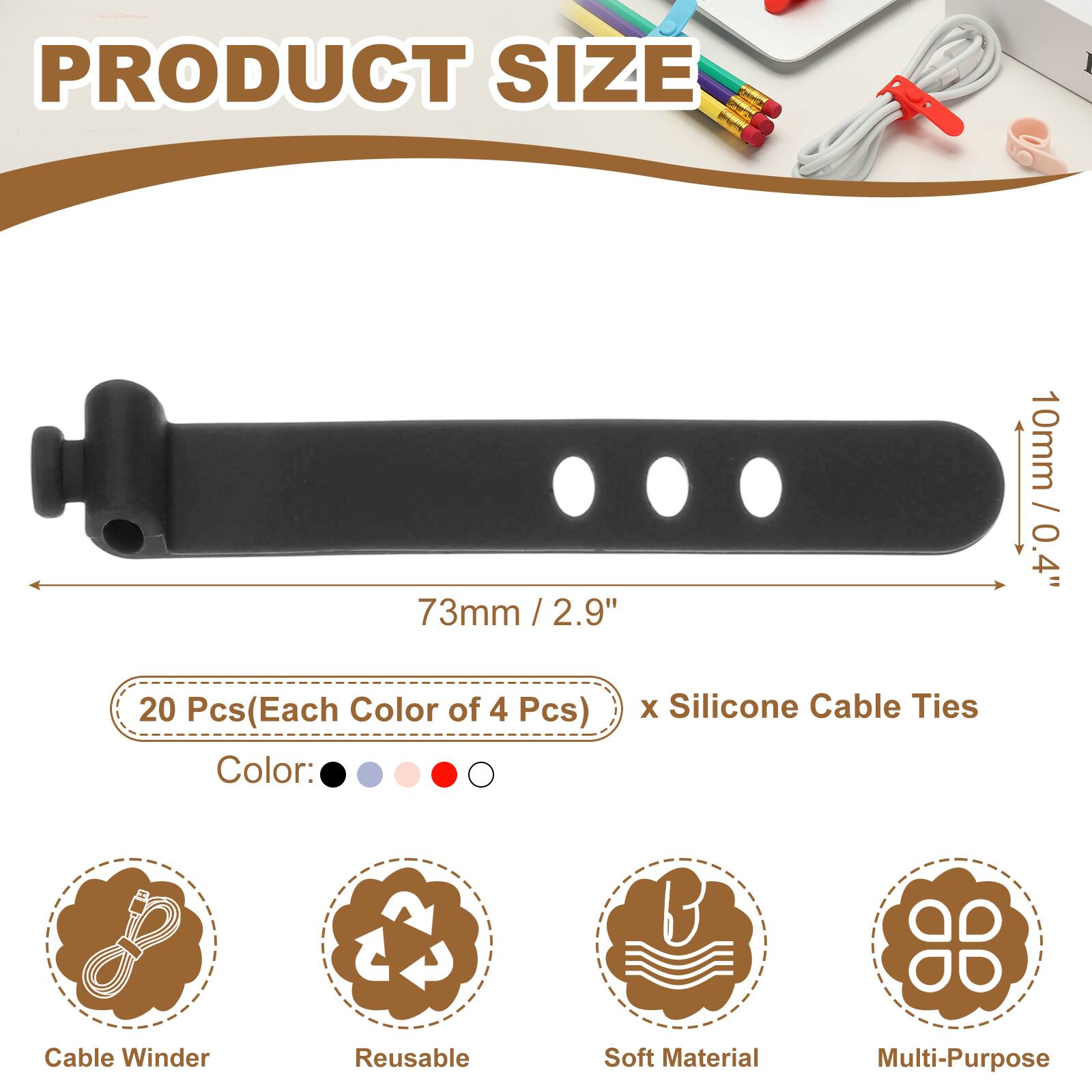 PRODUCT SIZE  
73mm / 2.9"  
10mm / 0.4"  

20 Pcs (Each Color of 4 Pcs) x Silicone Cable Ties  

Color:  
- Black  
- Blue  
- Pink  
- Red  
- White  

Features:  
- Cable Winder  
- Reusable  
- Soft Material  
- Multi-Purpose