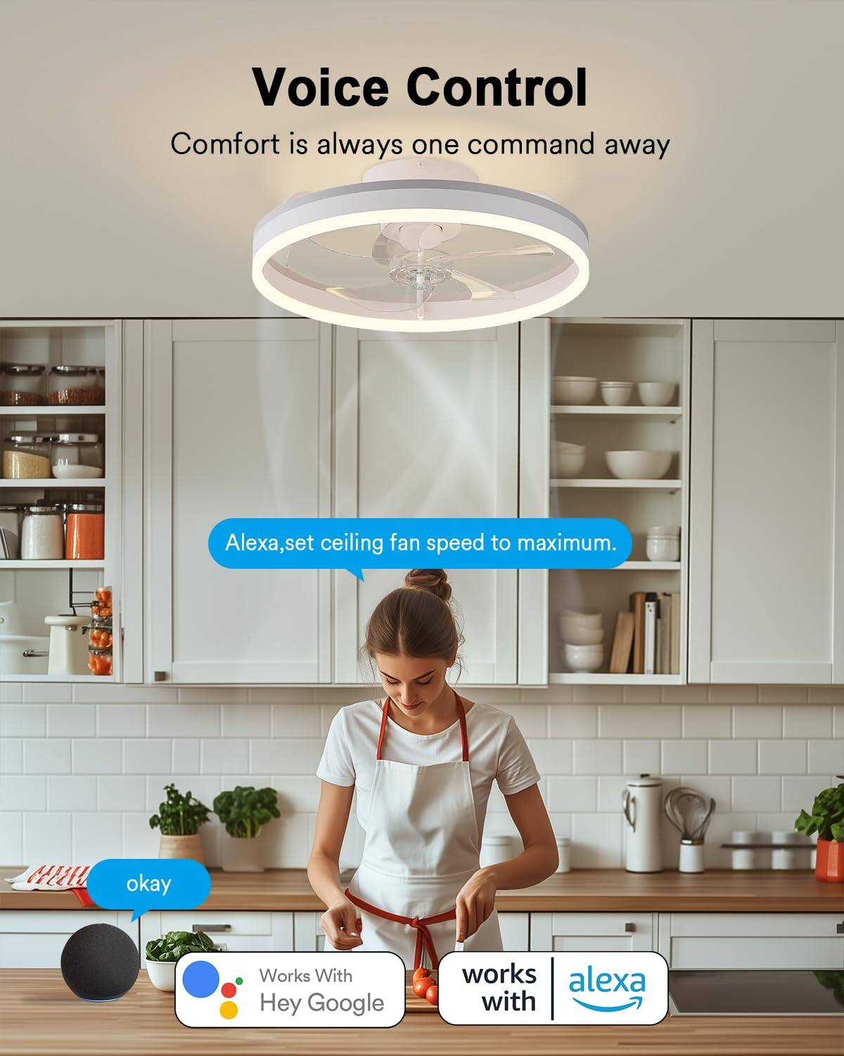 Voice Control  
Comfort is always one command away  

Alexa, set ceiling fan speed to maximum.  
okay  

Works With Hey Google  
works with Alexa