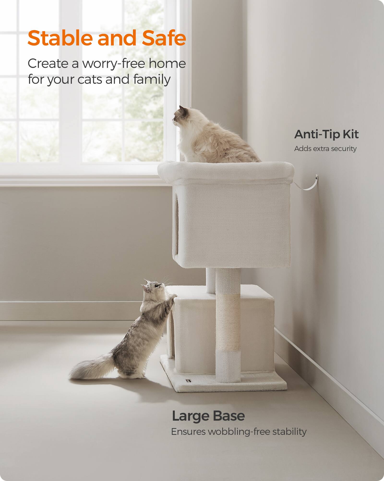 Stable and Safe  
Create a worry-free home for your cats and family  

Anti-Tip Kit  
Adds extra security  

Large Base  
Ensures wobbling-free stability