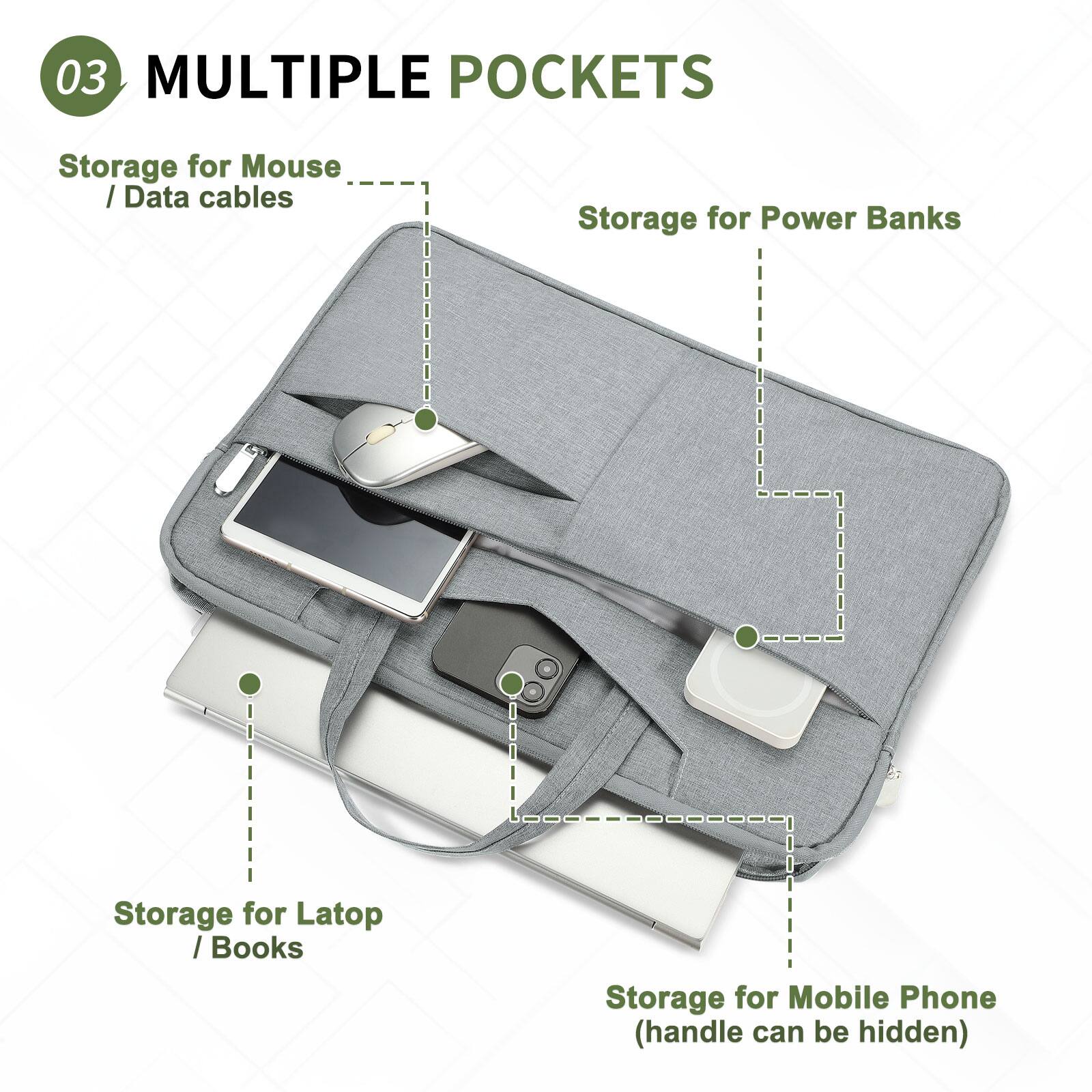 03 MULTIPLE POCKETS  
Storage for Mouse / Data cables  
Storage for Power Banks  
Storage for Laptop / Books  
Storage for Mobile Phone (handle can be hidden)