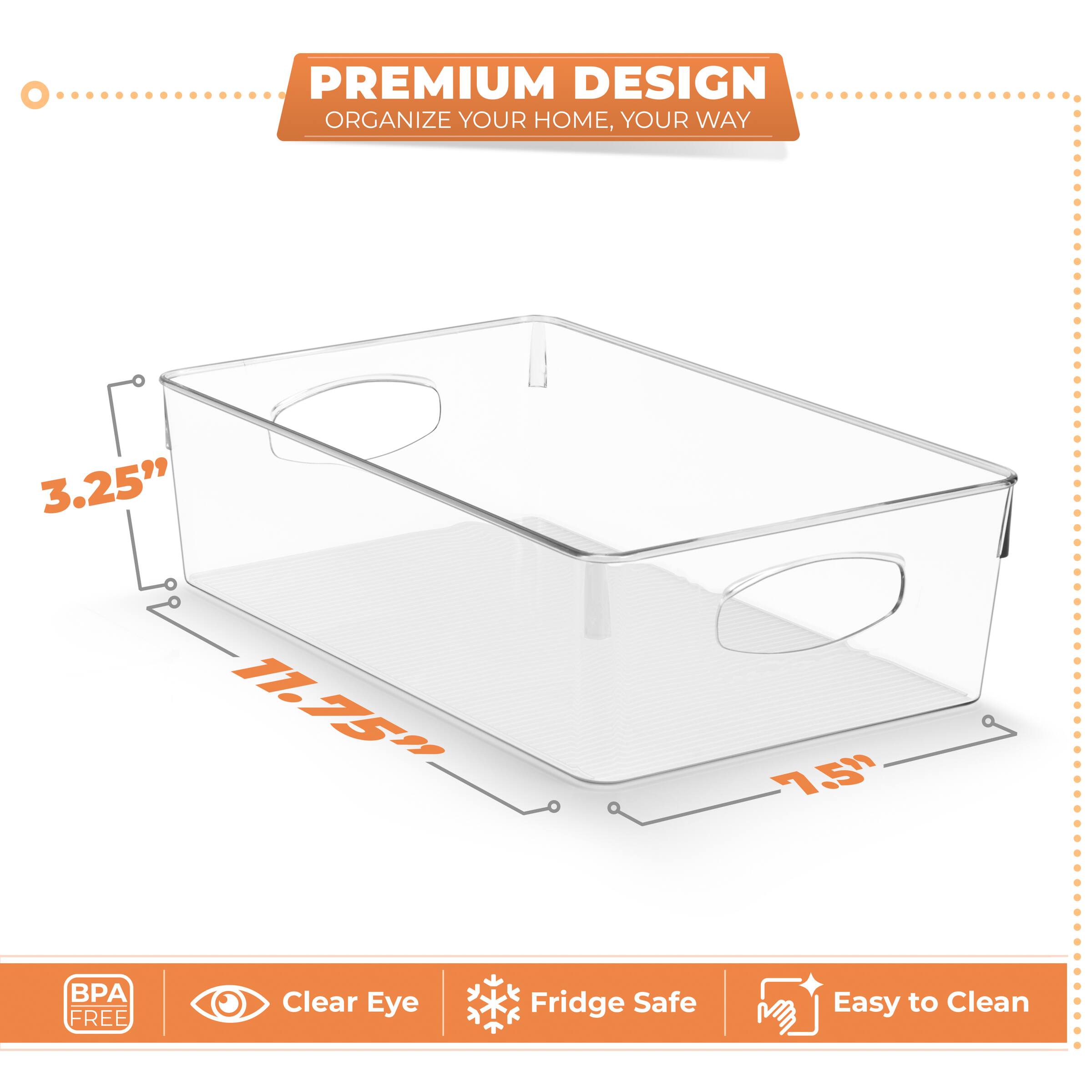 PREMIUM DESIGN  
ORGANIZE YOUR HOME, YOUR WAY  

3.25"  
11.75"  
7.5"  

BPA FREE  
Clear Eye  
Fridge Safe  
Easy to Clean