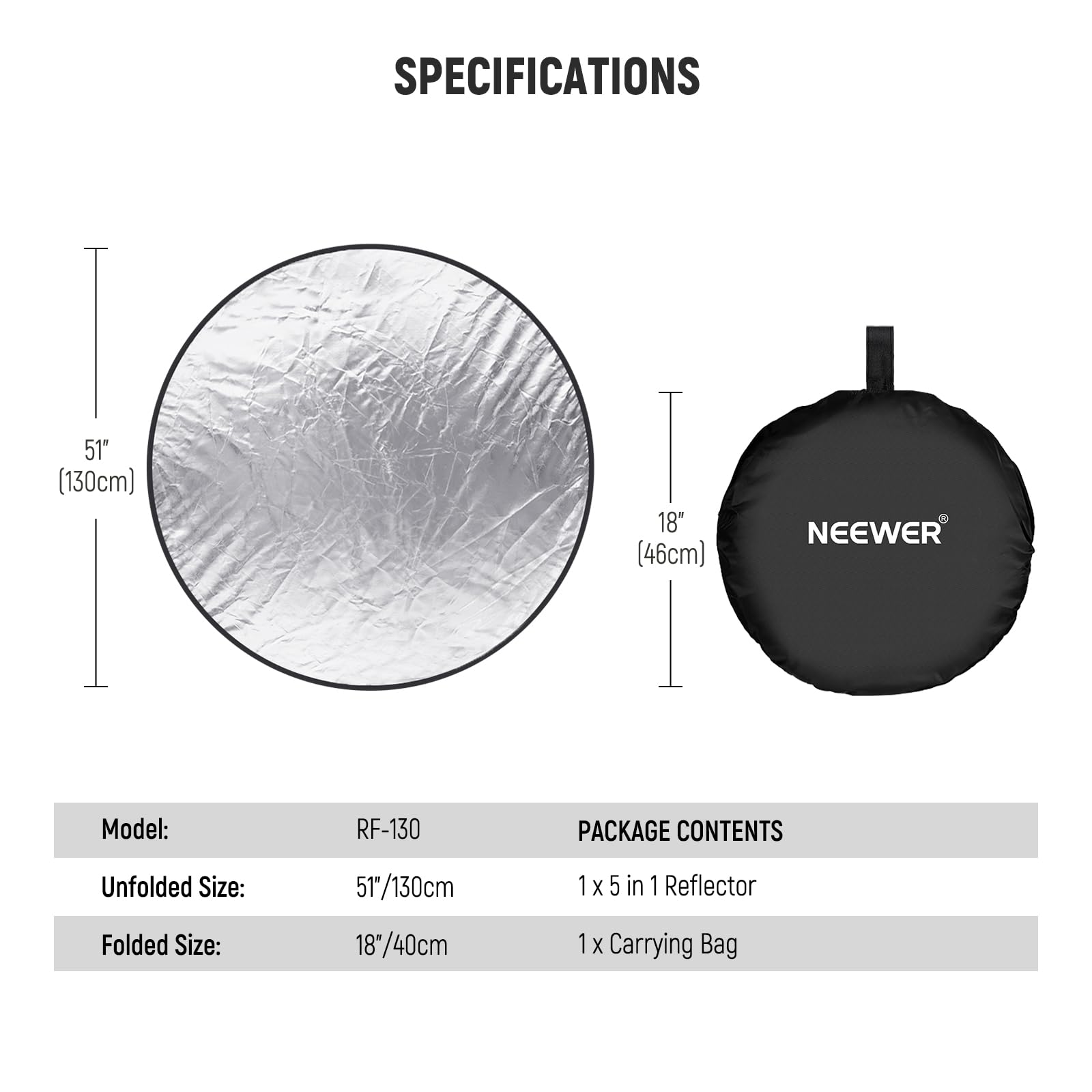 SPECIFICATIONS

- Unfolded Size: 51" (130cm)
- Folded Size: 18" (46cm)

NEEWER Model: RF-130

PACKAGE CONTENTS

- 1 x 5 in 1 Reflector
- 1 x Carrying Bag