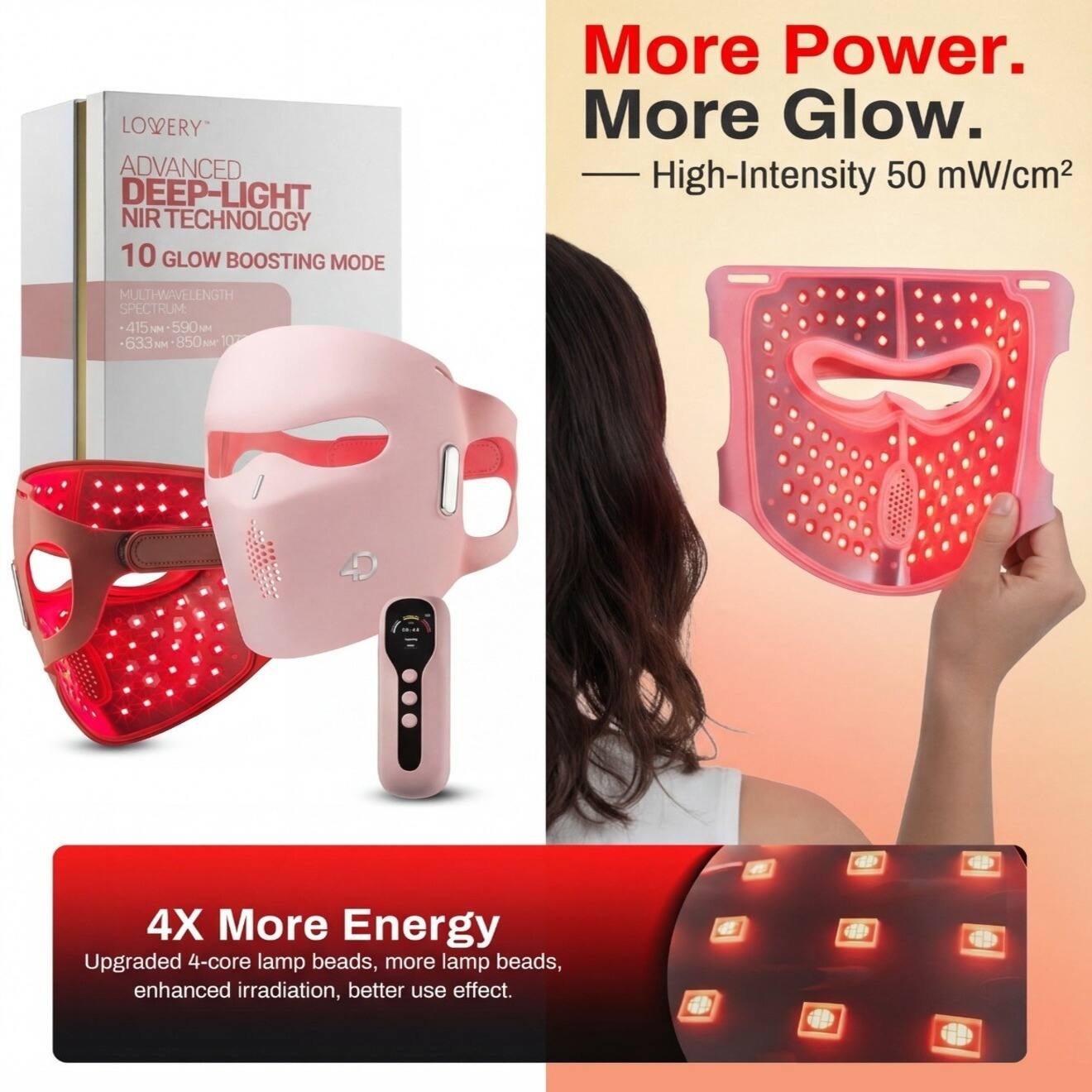 LOVERY ADVANCED DEEP-LIGHT NIR TECHNOLOGY  
10 GLOW BOOSTING MODE  
More Power. More Glow.  
High-Intensity 50 mW/cm²  
MULTI-WAVELENGTH SPECTRUM  
415 nm - 590 nm - 633 nm - 850 nm  
4X More Energy  
Upgraded 4-core lamp beads, more lamp beads, enhanced irradiation, better use effect.