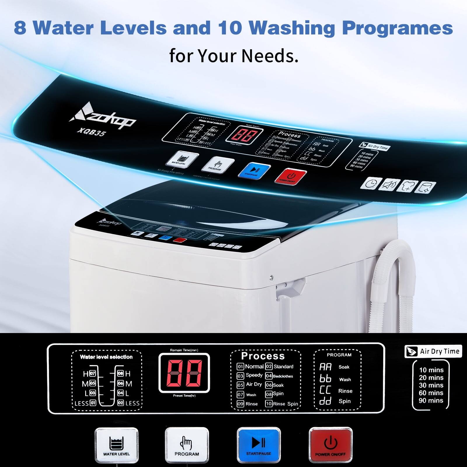 8 Water Levels and 10 Washing Programs for Your Needs.

XQB35

Water level selection:
- H
- M
- L
- LESS

Process:
- 01 Normal
- 02 Standard
- 03 Speedy
- 04 Bedlutes
- 05 Air Dry
- 06 Soak
- 07 Wash
- 08 Spin
- 09 Rinse
- 10 Rinse Spin

PROGRAM:
- AA Soak
- bb Wash
- cc Rinse
- dd Spin
- Air Dry

Air Dry Time:
- 10 mins
- 20 mins
- 30 mins
- 60 mins
- 90 mins

WATER LEVEL
PROGRAM
START/PAUSE
POWER ON/OFF
