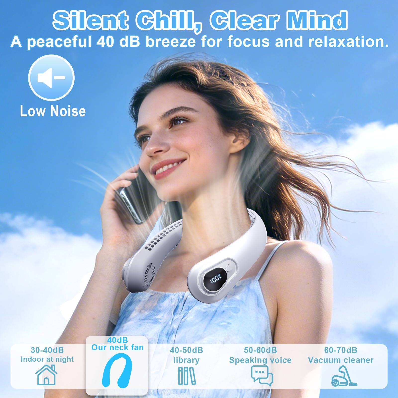 Silent Chill, Clear Mind  
A peaceful 40 dB breeze for focus and relaxation.  

Low Noise  
100%  

30-40dB Indoor at night  
40dB Our neck fan  
40-50dB library  
50-60dB Speaking voice  
60-70dB Vacuum cleaner
