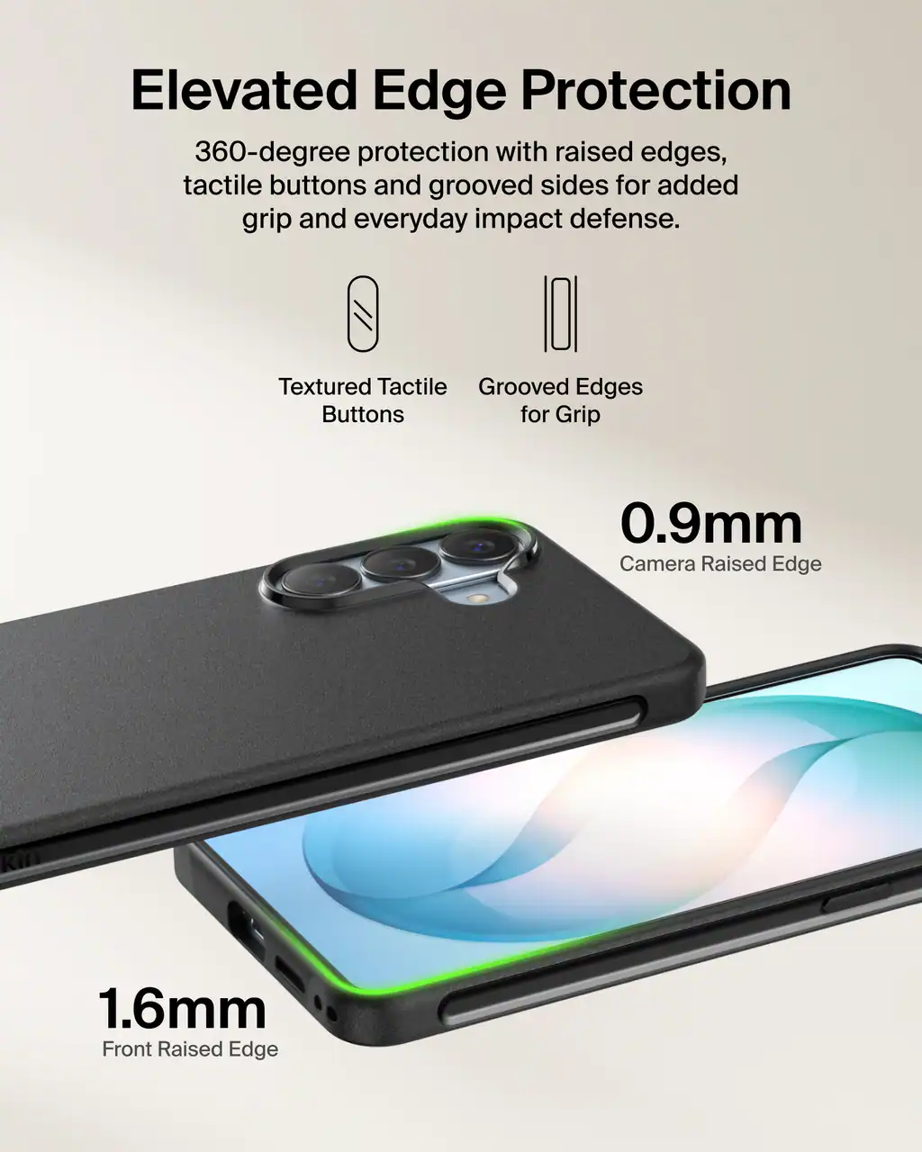 Elevated Edge Protection  
360-degree protection with raised edges, tactile buttons and grooved sides for added grip and everyday impact defense.

Textured Tactile Buttons  
Grooved Edges for Grip

0.9mm Camera Raised Edge  
1.6mm Front Raised Edge