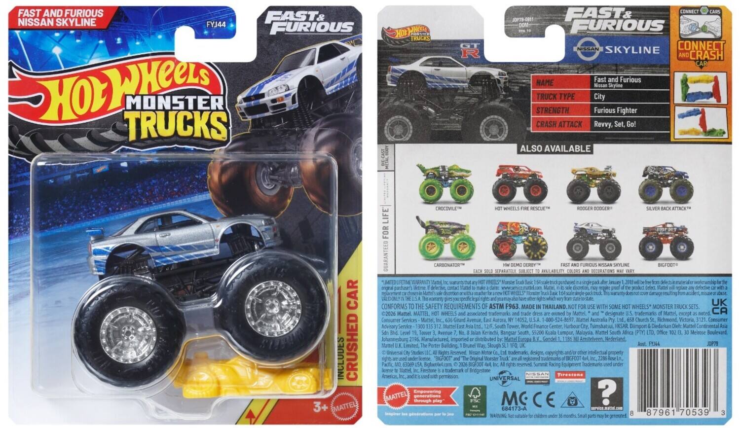 FAST AND FURIOUS  
NISSAN SKYLINE  
FYJ44  

Hot Wheels  
MONSTER TRUCKS  

FAST & FURIOUS  
NISSAN SKYLINE  

NAME: Fast and Furious  
NISSAN Skyline  

TRUCK TYPE: City  

STRENGTH: Furious Fighter  

CRASH ATTACK: Revvy, Set, Go!  

ALSO AVAILABLE  
- HOT WHEELS FIRE RESCUE™  
- RODGER DOOGER™  
- SILVER BACK ATTACK™  
- CROCODILE™  

CONNECT AND CRASH CAR  

GUARANTEED FOR LIFE  
CARBONATOR™  
SEPARATELY  

MADE IN THAILAND  

MATTEL  
1-800-524-8697  

MATTEL  
Girard Avenue Aurora, IL 60522  

MATTEL Australia  
Church Richmond, Victoria, Australia  

MATTEL South Tower World Finance Center Harbour Tsimshatsui HKSAR  

UK  
CA Consumer Services  

ASTM F963  
Conforms to safety requirements  

3+  

MATTEL  
Empowering the next generation through play  

UNIVERSAL  
NISSAN  

MC  
CE  

JOP