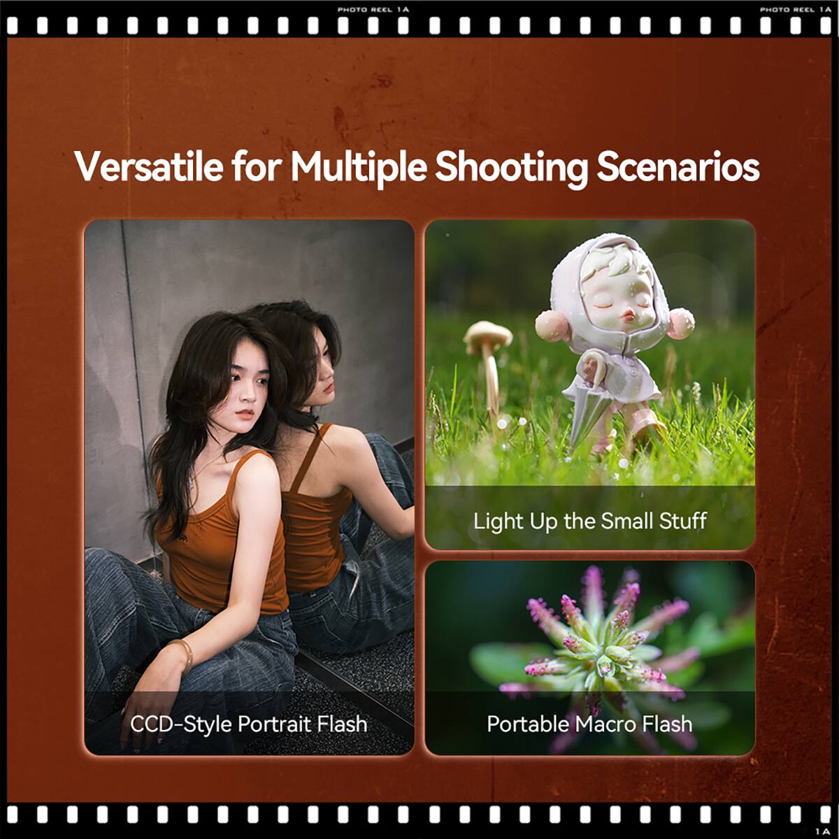 PHOTO REEL 1A

Versatile for Multiple Shooting Scenarios

CCD-Style Portrait Flash

Light Up the Small Stuff

Portable Macro Flash