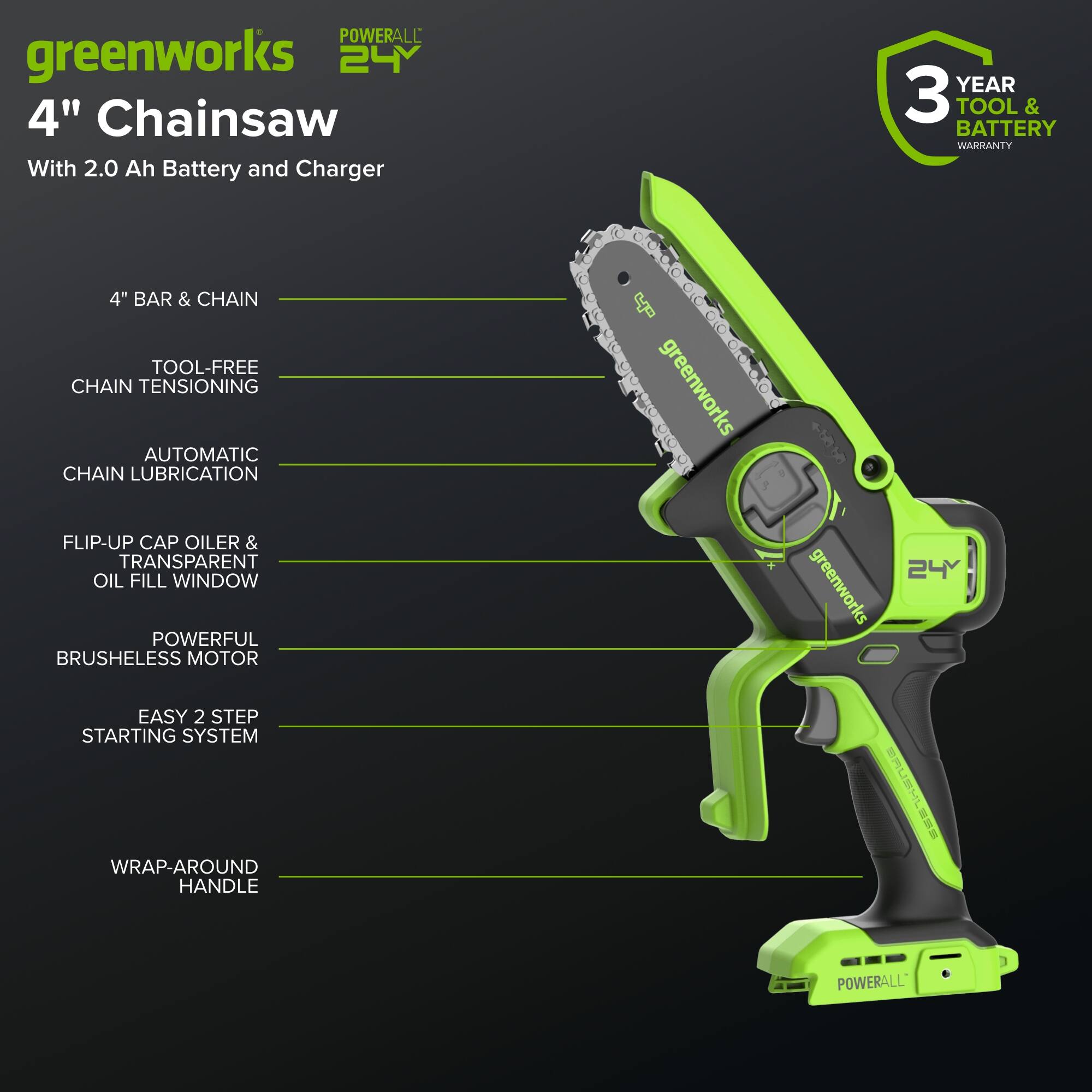 POWERALL greenworks 24Y 4" Chainsaw With 2.0 Ah Battery and Charger  
YEAR 3 TOOL & BATTERY WARRANTY  
4" BAR & CHAIN  
TOOL-FREE CHAIN TENSIONING  
AUTOMATIC CHAIN LUBRICATION  
FLIP-UP CAP OILER & TRANSPARENT OIL FILL WINDOW  
POWERFUL BRUSHLESS MOTOR  
EASY 2 STEP STARTING SYSTEM  
WRAP-AROUND HANDLE