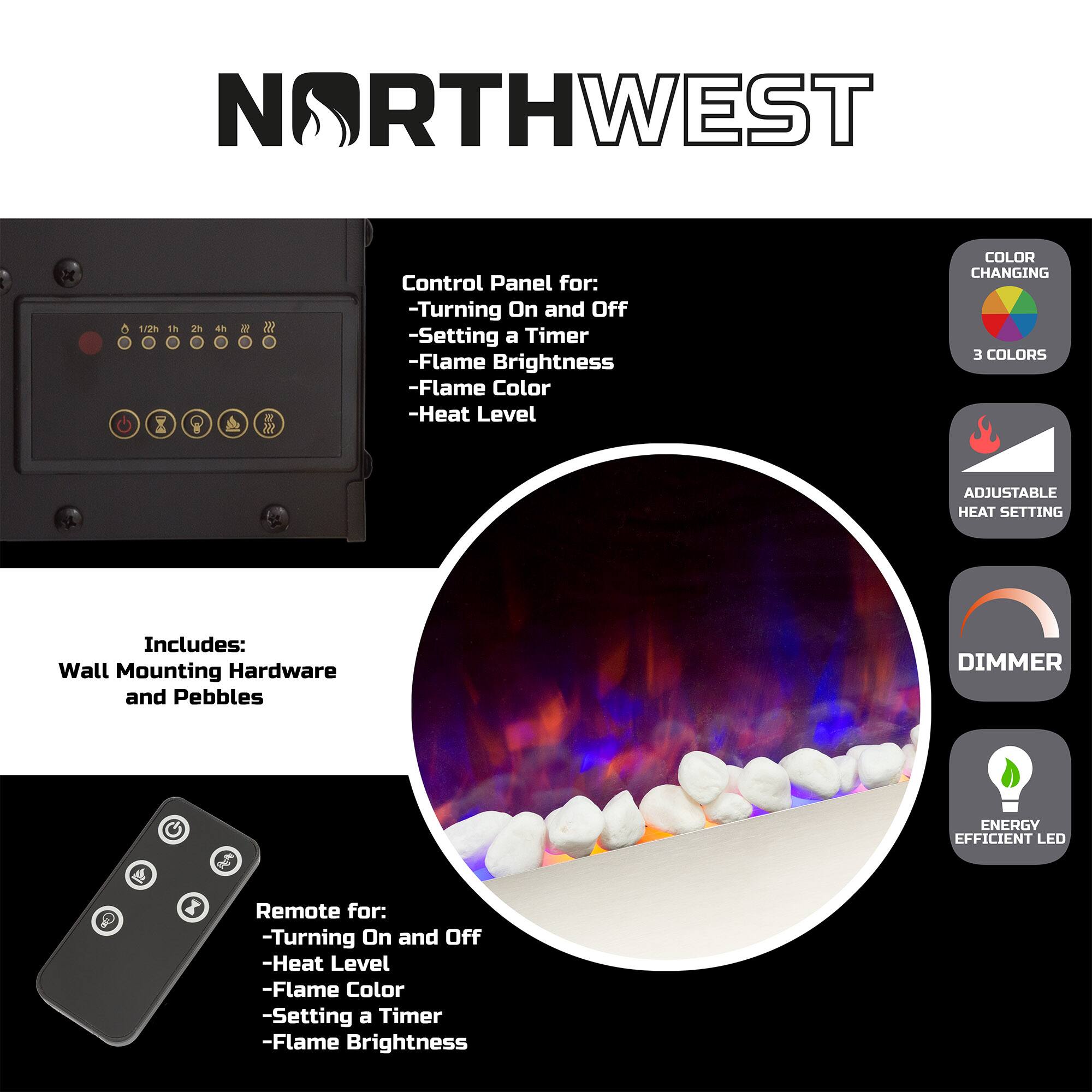 NORTHWEST

Control Panel for:
- Turning On and Off
- Setting a Timer
- Flame Brightness
- Flame Color
- Heat Level

Includes:
Wall Mounting Hardware and Pebbles

Remote for:
- Turning On and Off
- Heat Level
- Flame Color
- Setting a Timer
- Flame Brightness

COLOR CHANGING
3 COLORS

ADJUSTABLE HEAT SETTING

DIMMER

ENERGY EFFICIENT LED