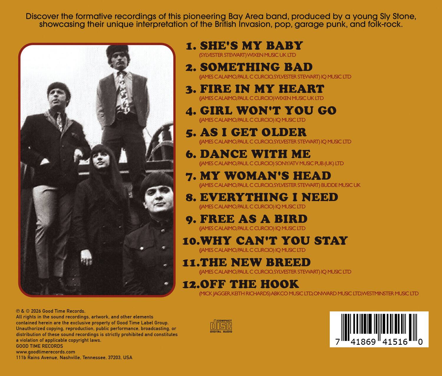Discover the formative recordings of this pioneering Bay Area band, produced by a young Sly Stone, showcasing their unique interpretation of the British Invasion, pop, garage punk, and folk-rock.

1. SHE'S MY BABY (SYLVESTER STEWART) WIXEN MUSIC UK LTD
2. SOMETHING BAD (AMES CALAIMO, PAUL SYLVESTER STEWART) IQ MUSIC LTD
3. FIRE IN MY HEART (AMES CALAIMO, PAUL CURCIO) WIXEN MUSIC UK LTD
4. GIRL WON'T YOU GO (AMES CALAIMO, PAUL CURCIO) IQ MUSIC LTD
5. AS I GET OLDER (AMES CALAIMO, PAUL CURCIO, SYLVESTER STEWART) IQ MUSIC LTD
6. DANCE WITH ME (AMES CALAIMO, PAUL CURCIO) SONY/ATV MUSIC PUB (UK) LTD
7. MY WOMAN'S HEAD (AMES CALAIMO, PAUL CURCIO, SYLVESTER STEWART) BUDDE MUSIC UK
8. EVERYTHING I NEED (AMES CALAIMO, PAUL CURCIO) IQ MUSIC LTD
9. FREE AS
