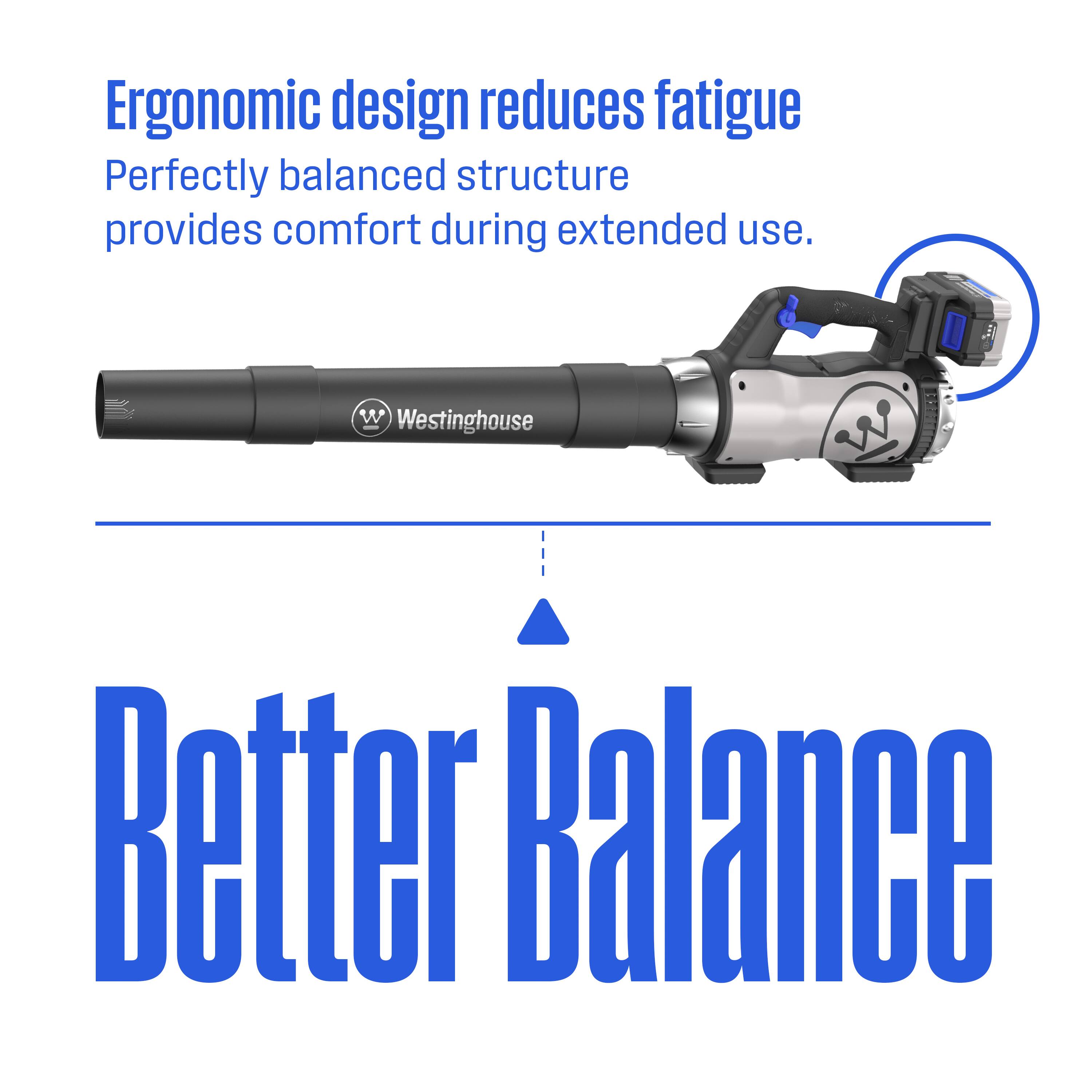 Ergonomic design reduces fatigue  
Perfectly balanced structure provides comfort during extended use.  
Westinghouse - Better Balance