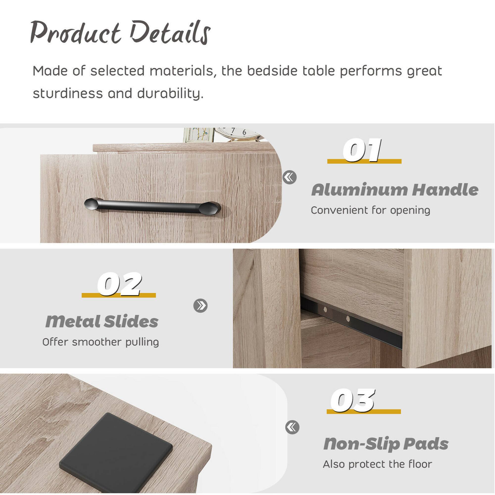 Product Details: Made of selected materials, the bedside table performs great sturdiness and durability.

01. Aluminum Handle: Convenient for opening.
02. Metal Slides: Offer smoother pulling.
03. Non-Slip Pads: Also protect the floor.