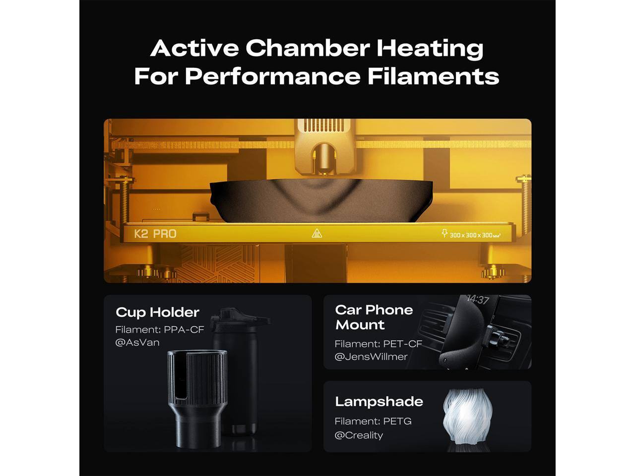 Active Chamber Heating For Performance Filaments

K2 PRO 300 x 300 x 300

Cup Holder
Filament: PPA-CF
@AsVan

Car Phone Mount
Filament: PET-CF
@JensWillmer

Lampshade
Filament: PETG
@Creality