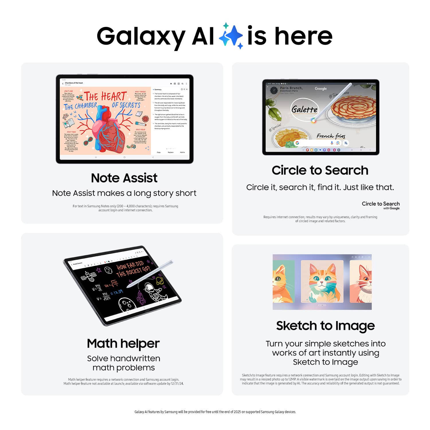 Galaxy AI is here

**Note Assist**  
Note Assist makes a long story short  
For text in Samsung Notes (only 200 - 4,000 characters), requires Samsung account login and internet connection.

**Circle to Search**  
Circle it, search it, find it. Just like that.  
Circle to Search with Google  
Requires internet connection. Results may vary by uniqueness, clarity and framing of image and related factors.

**Math helper**  
Solve handwritten math problems  
Math helper feature requires a network connection and Samsung account login.  
Math helper feature not available at launch. Available via software update by 1/25/24.

**Sketch to Image**  
Turn your simple sketches into works of art instantly using Sketch to Image  
Sketch to Image feature requires a network connection and Samsung account login. Editing with Sketch to Image may result in a resized photo to 12M. A visible watermark is overlaid on the image output upon saving to indicate that the image is generated by AI. The accuracy and reliability of the generated output is not guaranteed.

Galaxy AI features by Samsung will be provided for free until the end of 2023 on supported Samsung Galaxy devices.