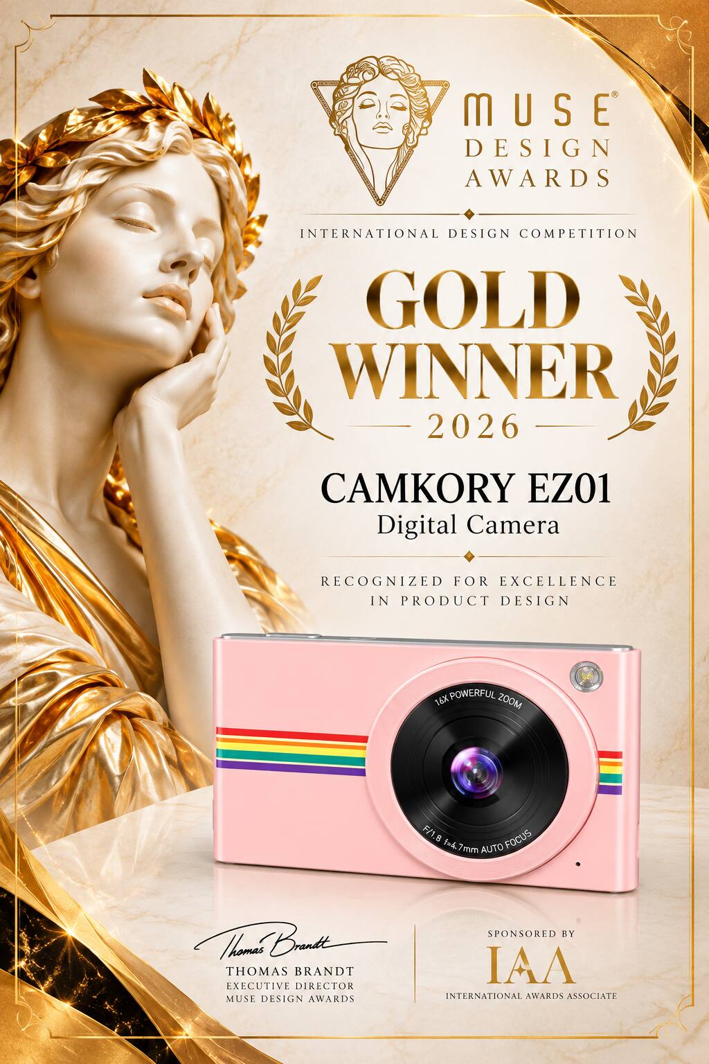 MUSE DESIGN AWARDS  
INTERNATIONAL DESIGN COMPETITION GOLD WINNER 2026  
CAMKORY EZ01 Digital Camera  
RECOGNIZED FOR EXCELLENCE IN PRODUCT DESIGN  
16X POWERFUL ZOOM  
F/1.8 f=4.7mm AUTO FOCUS  
SPONSORED BY  
Thomas Brandt  
THOMAS BRANDT  
EXECUTIVE DIRECTOR  
MUSE DESIGN AWARDS  
INTERNATIONAL AWARDS ASSOCIATE