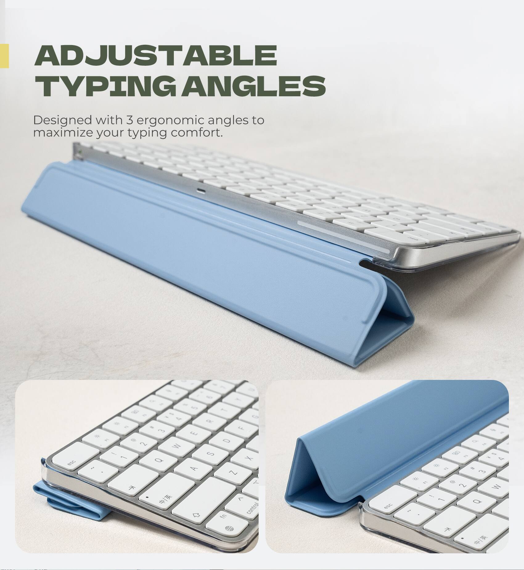 ADJUSTABLE TYPING ANGLES  
Designed with 3 ergonomic angles to maximize your typing comfort.