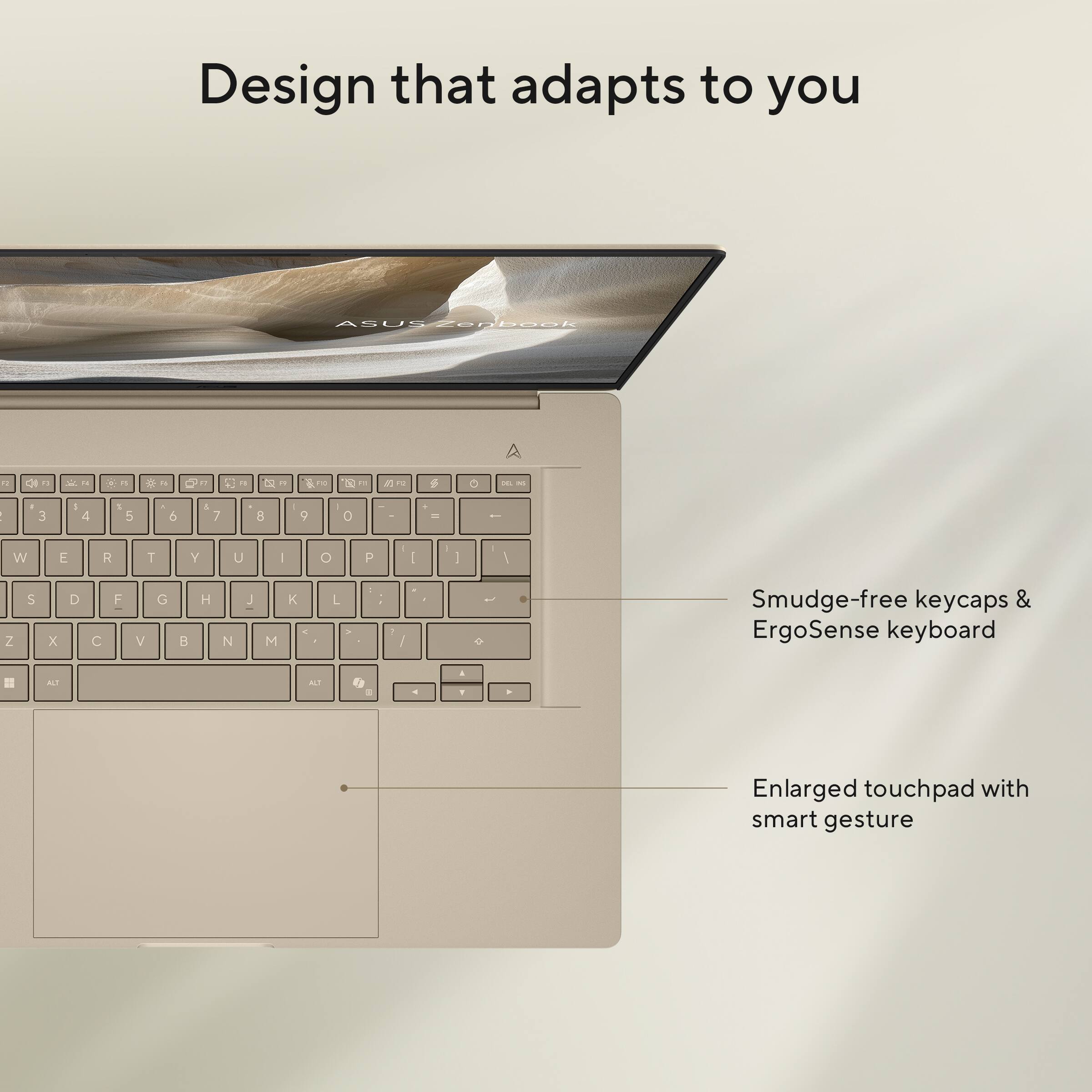 Design that adapts to you

ASUS ZenBook

Smudge-free keycaps & ErgoSense keyboard

Enlarged touchpad with smart gesture