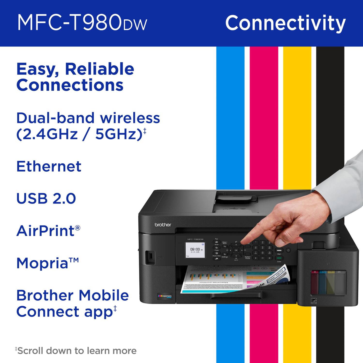 MFC-T980DW Connectivity Easy, Reliable Connections Dual-band wireless (2.4GHz / 5GHz) Ethernet USB 2.0 AirPrint Mopria Brother Mobile Connect app *Scroll down to learn more