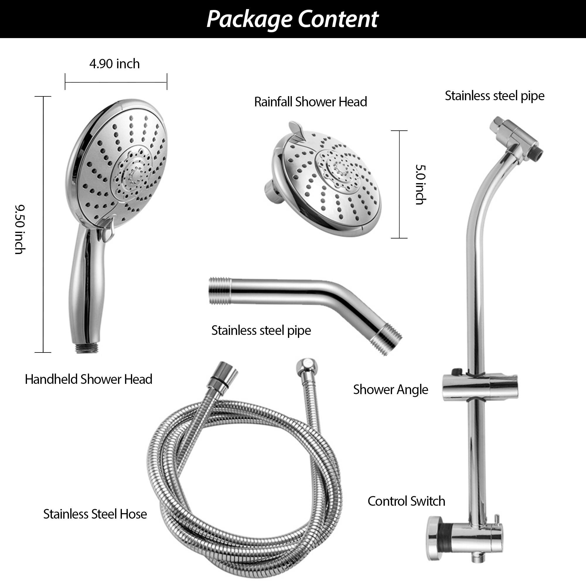 Package Content

- Rainfall Shower Head
- Handheld Shower Head
- Stainless Steel Hose
- Stainless Steel Pipe
- Shower Angle
- Control Switch

Dimensions:
- Rainfall Shower Head: 4.90 inch
- Handheld Shower Head: 9.50 inch
- Stainless Steel Pipe: 5.0 inch