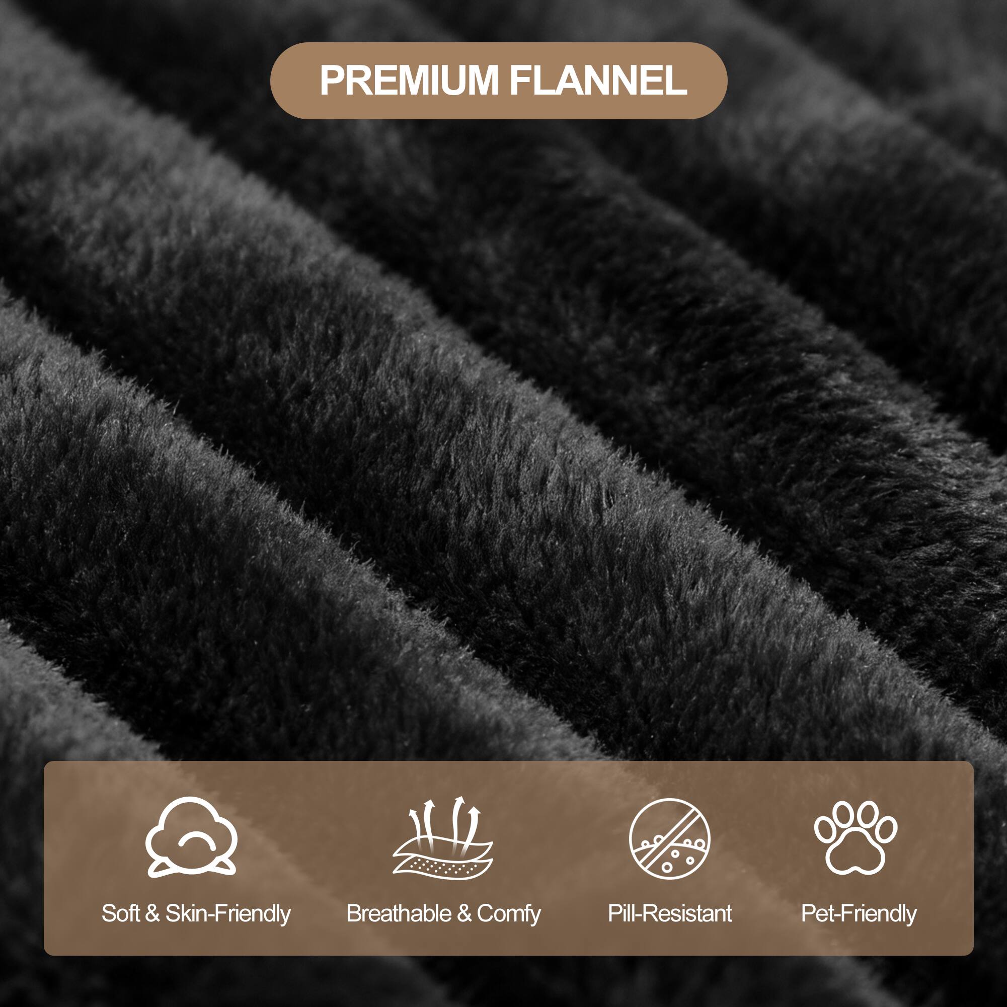 PREMIUM FLANNEL

- Soft & Skin-Friendly
- Breathable & Comfy
- Pill-Resistant
- Pet-Friendly