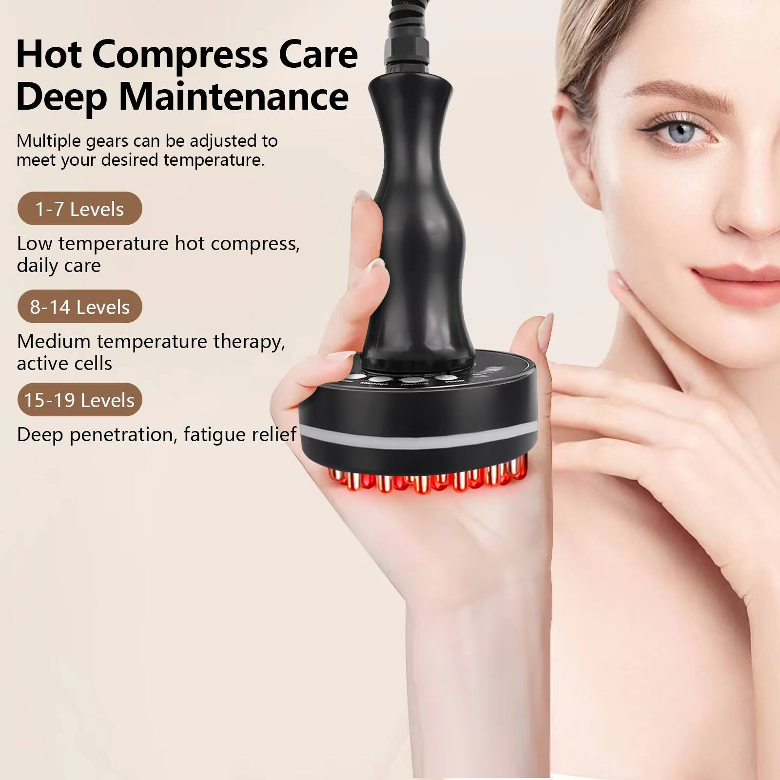 Hot Compress Care Deep Maintenance

Multiple gears can be adjusted to meet your desired temperature.

- 1-7 Levels
  Low temperature hot compress, daily care

- 8-14 Levels
  Medium temperature therapy, active cells

- 15-19 Levels
  Deep penetration, fatigue relief