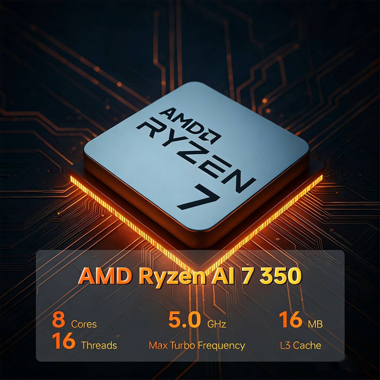 AMD Ryzen AI 7 350  
8 Cores  
16 Threads  
5.0 GHz Max Turbo Frequency  
16 MB L3 Cache