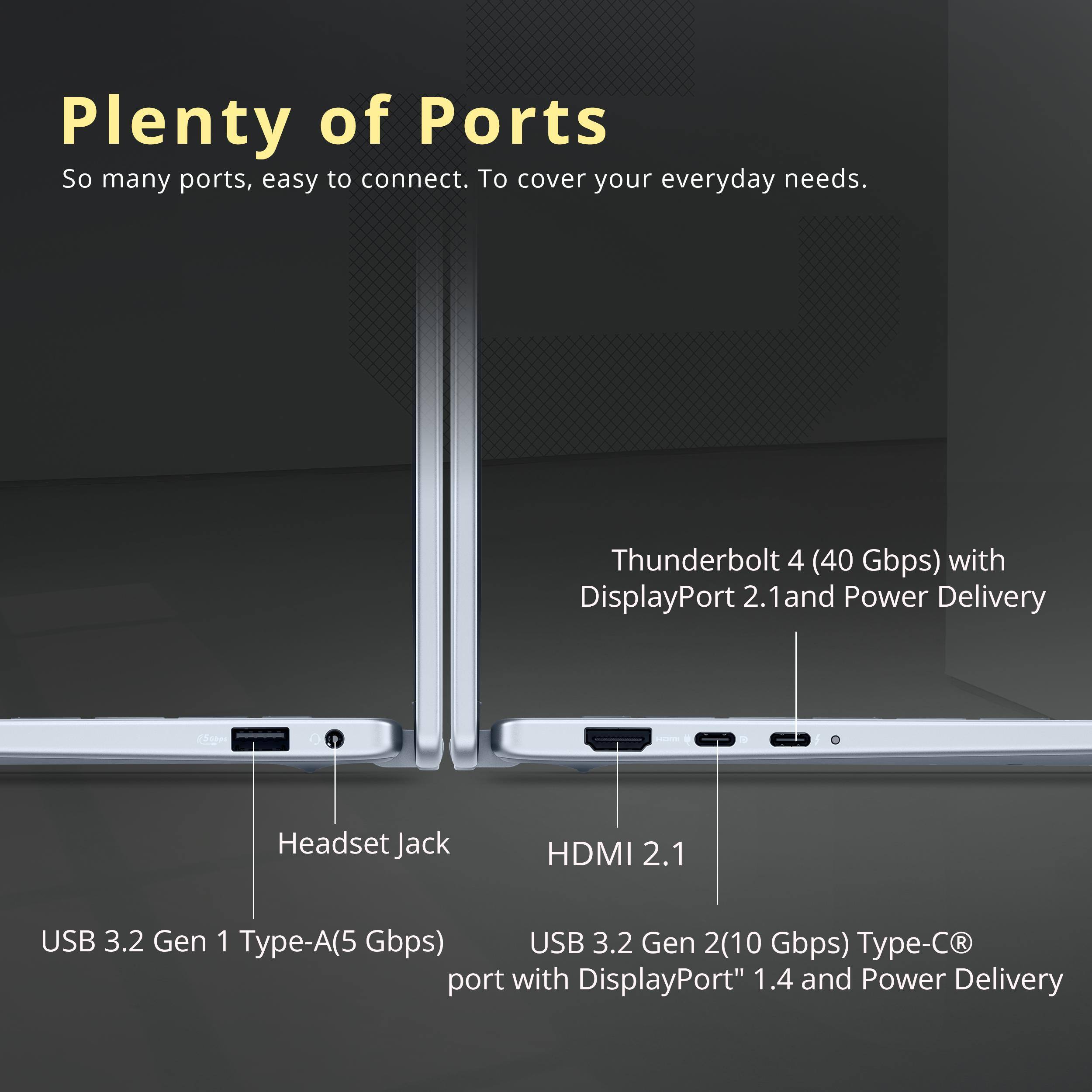 Plenty of Ports

So many ports, easy to connect. To cover your everyday needs.

- Thunderbolt 4 (40 Gbps) with DisplayPort 2.1 and Power Delivery
- Headset Jack
- HDMI 2.1
- USB 3.2 Gen 1 Type-A (5 Gbps)
- USB 3.2 Gen 2 Type-C (10 Gbps) port with DisplayPort 1.4 and Power Delivery