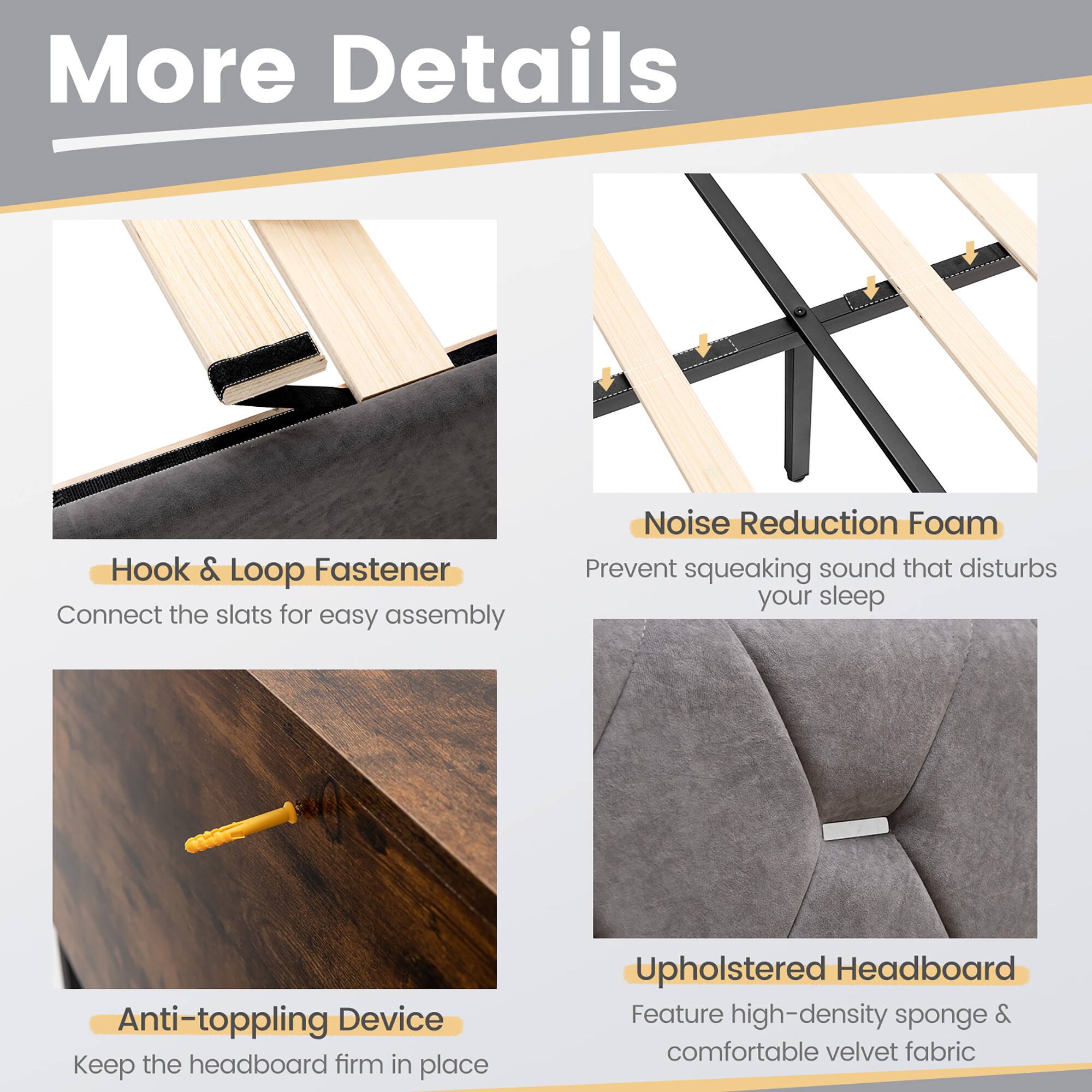 More Details
Hook & Loop Fastener
Connect the slats for easy assembly
Noise Reduction Foam
Prevent squeaking sound that disturbs your sleep
Anti-toppling Device
Keep the headboard firm in place
Upholstered Headboard
Feature high-density sponge & comfortable velvet fabric