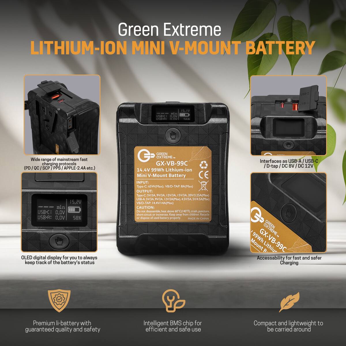 Green Extreme LITHIUM-ION MINI V-MOUNT BATTERY

15.2V min USB-C: 0.0V USB-A: 0.0V 58% OLED digital display for you to always keep track of the battery's status

GREEN EXTREME GX-VB-99C 14.4V 99Wh Lithium-ion Mini V-Mount Battery

INPUT: Type-C: 65W(Max): VB/D-TAP.8A OUTPUT: SVI3A, 9V/3A, 12VI3A, ISVI3A. 20V/3.25A(Max) USB-A SVI3A, 9V/2A, 12VI2A(Max), 4.5VISA, 5V14.5A(Mzx) VB/D-TAP. 14.4V/14A(Max)

CAUTION: Do not disassemble, heat above 50C(140F) puncture, short-circuit or incinerate. Keep from children. Recycle or dispose of used battery properly. MADE IN CHINA

Interfaces as USB-A 12