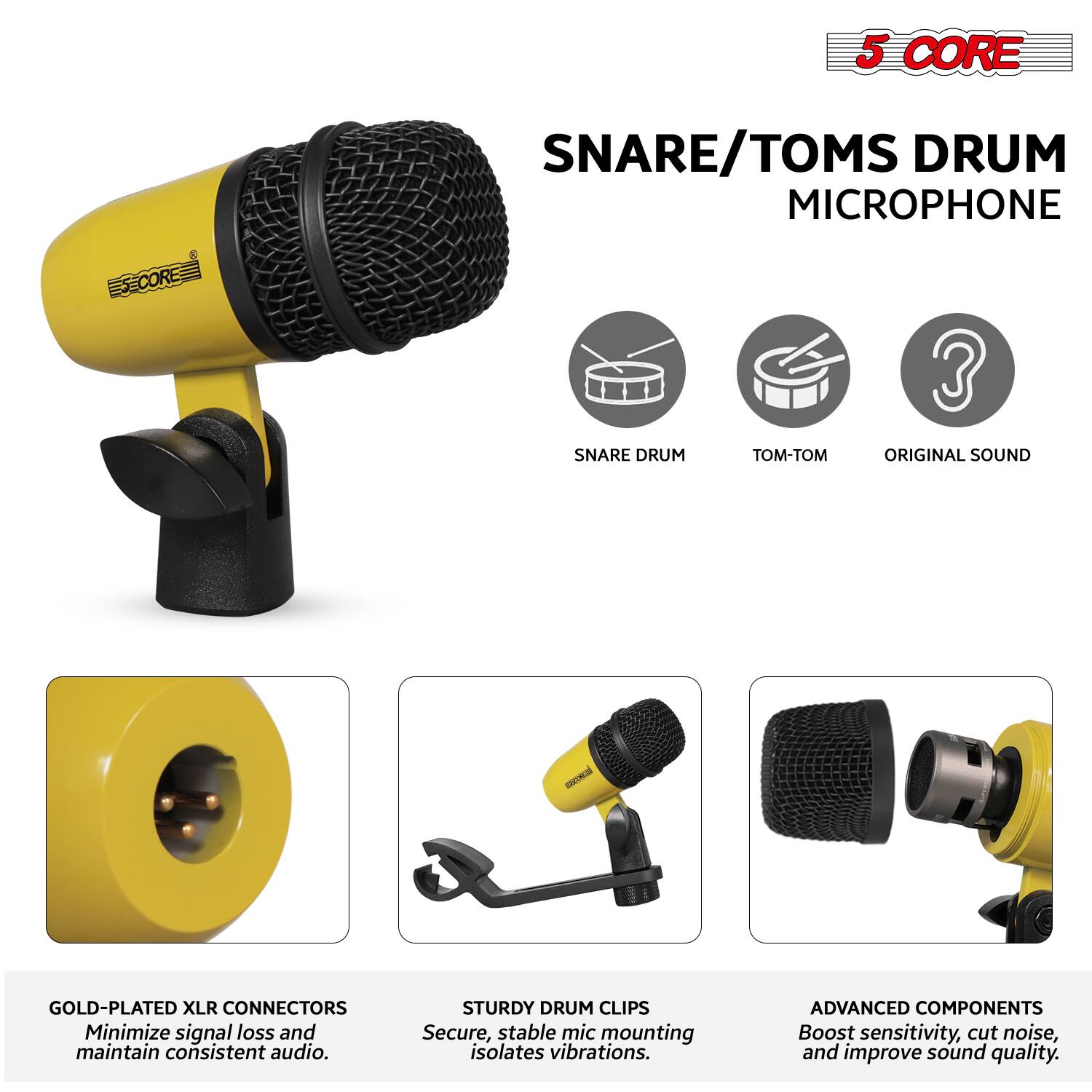 5 CORE  
SNARE/TOMS DRUM MICROPHONE  

- SNARE DRUM  
- TOM-TOM  
- ORIGINAL SOUND  

GOLD-PLATED XLR CONNECTORS  
Minimize signal loss and maintain consistent audio.  

STURDY DRUM CLIPS  
Secure, stable mic mounting isolates vibrations.  

ADVANCED COMPONENTS  
Boost sensitivity, cut noise, and improve sound quality.