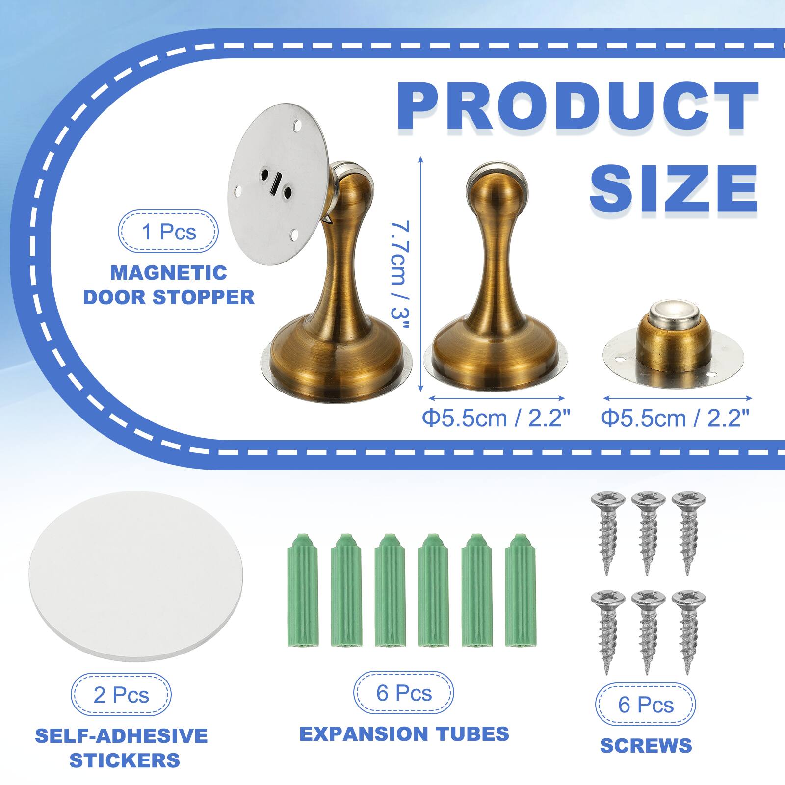 1 Pcs MAGNETIC DOOR STOPPER  
PRODUCT SIZE: 7.7cm / 3"  
5.5cm / 2.2"  
2.2"  
5.5cm / 2.2" / 2.2"  
2 Pcs SELF-ADHESIVE STICKERS  
6 Pcs EXPANSION TUBES  
6 Pcs SCREWS
