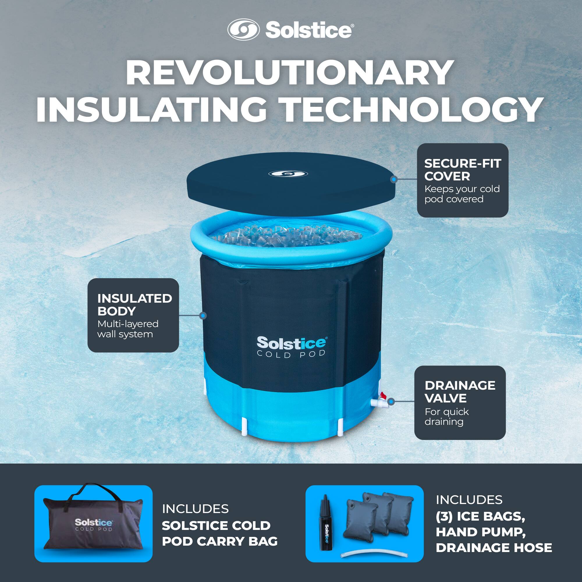 Solstice  
REVOLUTIONARY INSULATING TECHNOLOGY  

- SECURE-FIT COVER  
  Keeps your cold pod covered  

- INSULATED BODY  
  Multi-layered wall system  

- DRAINAGE VALVE  
  For quick draining  

- INCLUDES SOLSTICE COLD POD CARRY BAG  

- INCLUDES (3) ICE BAGS, HAND PUMP, DRAINAGE HOSE