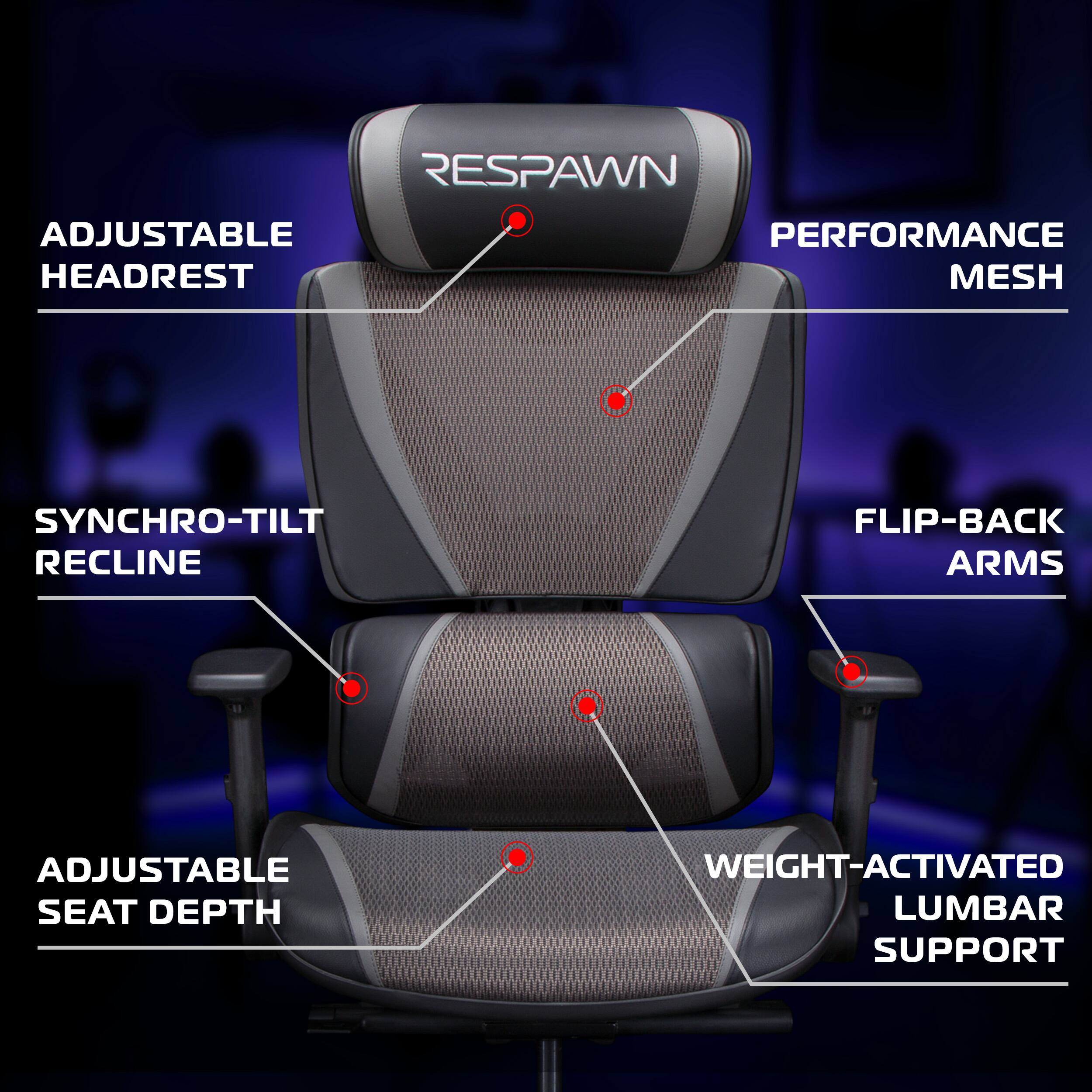 RESPAWN  
ADJUSTABLE HEADREST  
PERFORMANCE MESH  
SYNCHRO-TILT RECLINE  
FLIP-BACK ARMS  
ADJUSTABLE SEAT DEPTH  
WEIGHT-ACTIVATED LUMBAR SUPPORT