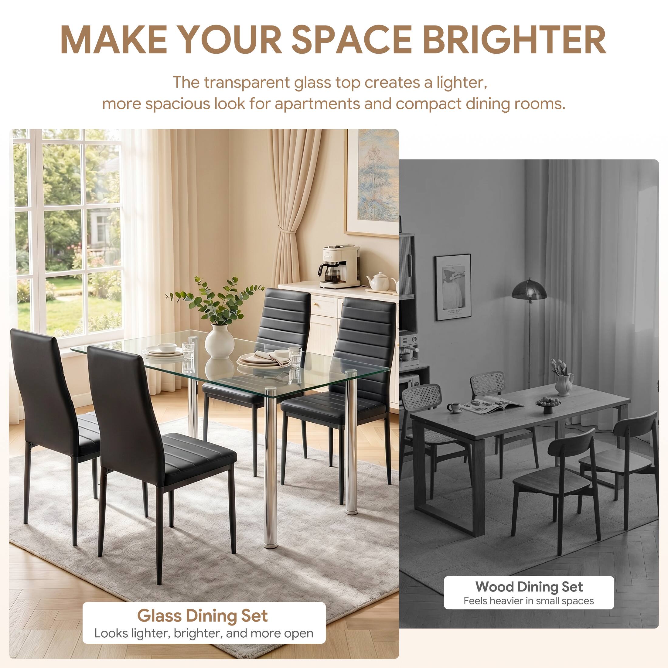 MAKE YOUR SPACE BRIGHTER

The transparent glass top creates a lighter, more spacious look for apartments and compact dining rooms.

Glass Dining Set
Looks lighter, brighter, and more open

Wood Dining Set
Feels heavier in small spaces