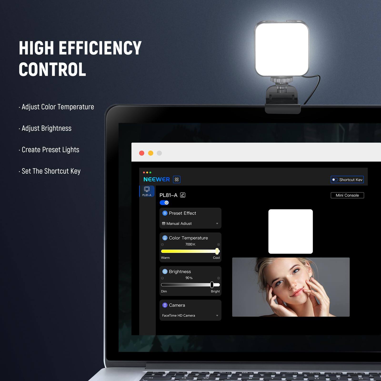 HIGH EFFICIENCY CONTROL

- Adjust Color Temperature
- Adjust Brightness
- Create Preset Lights
- Set The Shortcut Key

NEEWER 0E Shortcut Key

PEA PL81-A Mini Console

3 Preset Effect

Manual Adjust

Color Temperature 7000K Warm Cool

Brightness 90% Dim

Camera FaceTime HD Camera