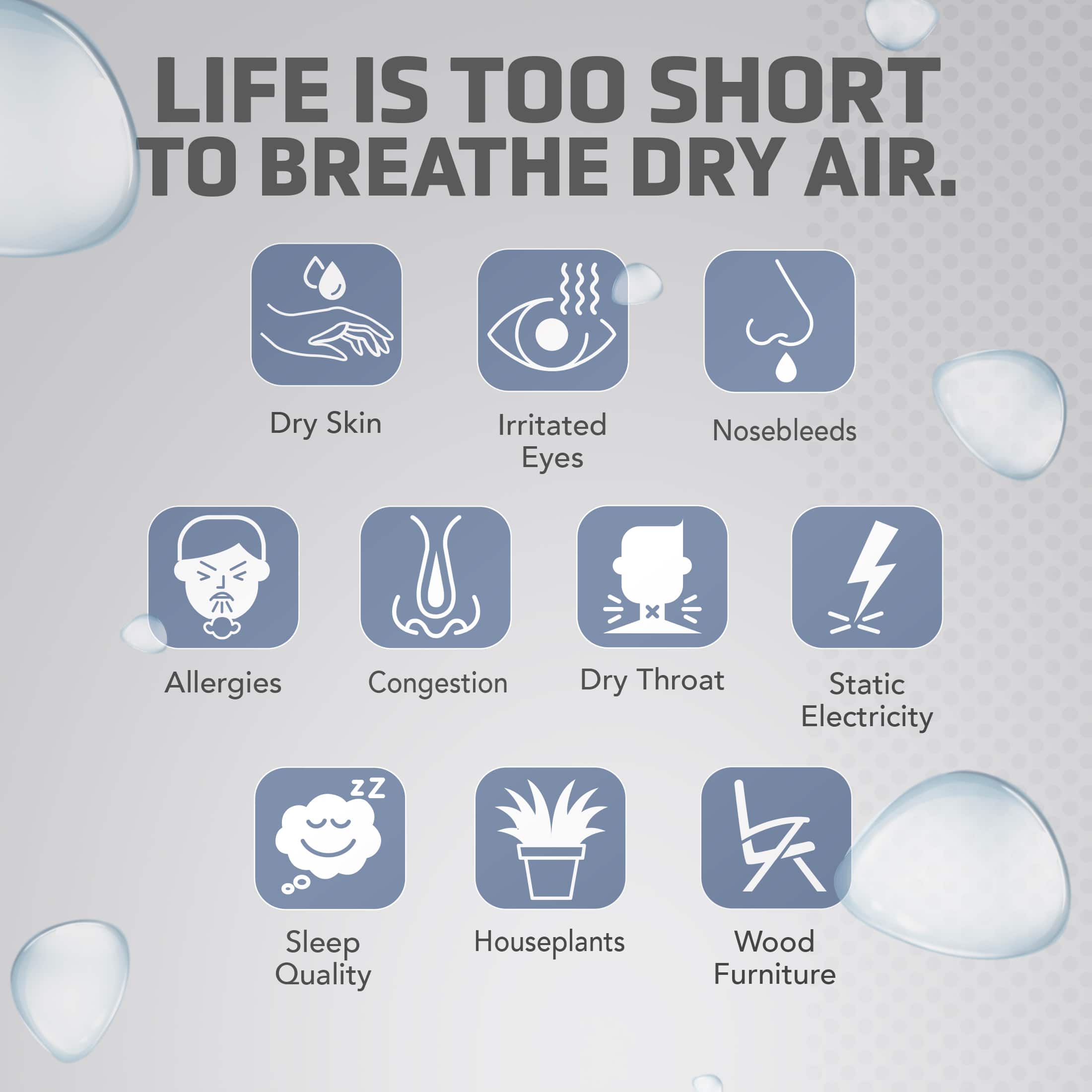 LIFE IS TOO SHORT TO BREATHE DRY AIR. Dry Skin Irritated Eyes Nosebleeds Allergies Congestion Dry Throat Static Electricity Sleep Quality Houseplants Wood Furniture