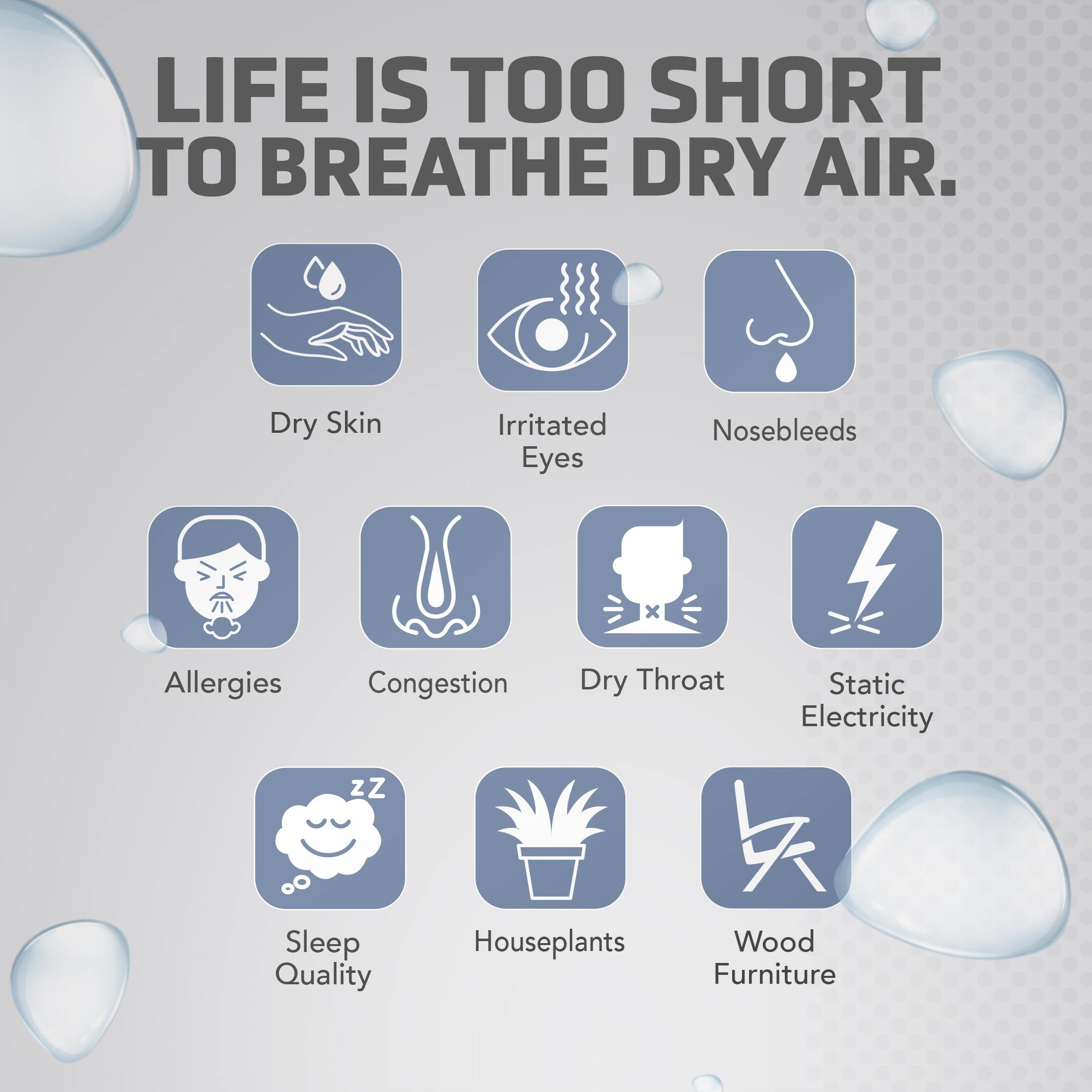 LIFE IS TOO SHORT TO BREATHE DRY AIR. Dry Skin Irritated Eyes Nosebleeds Allergies Congestion Dry Throat Static Electricity Sleep Quality Houseplants Wood Furniture