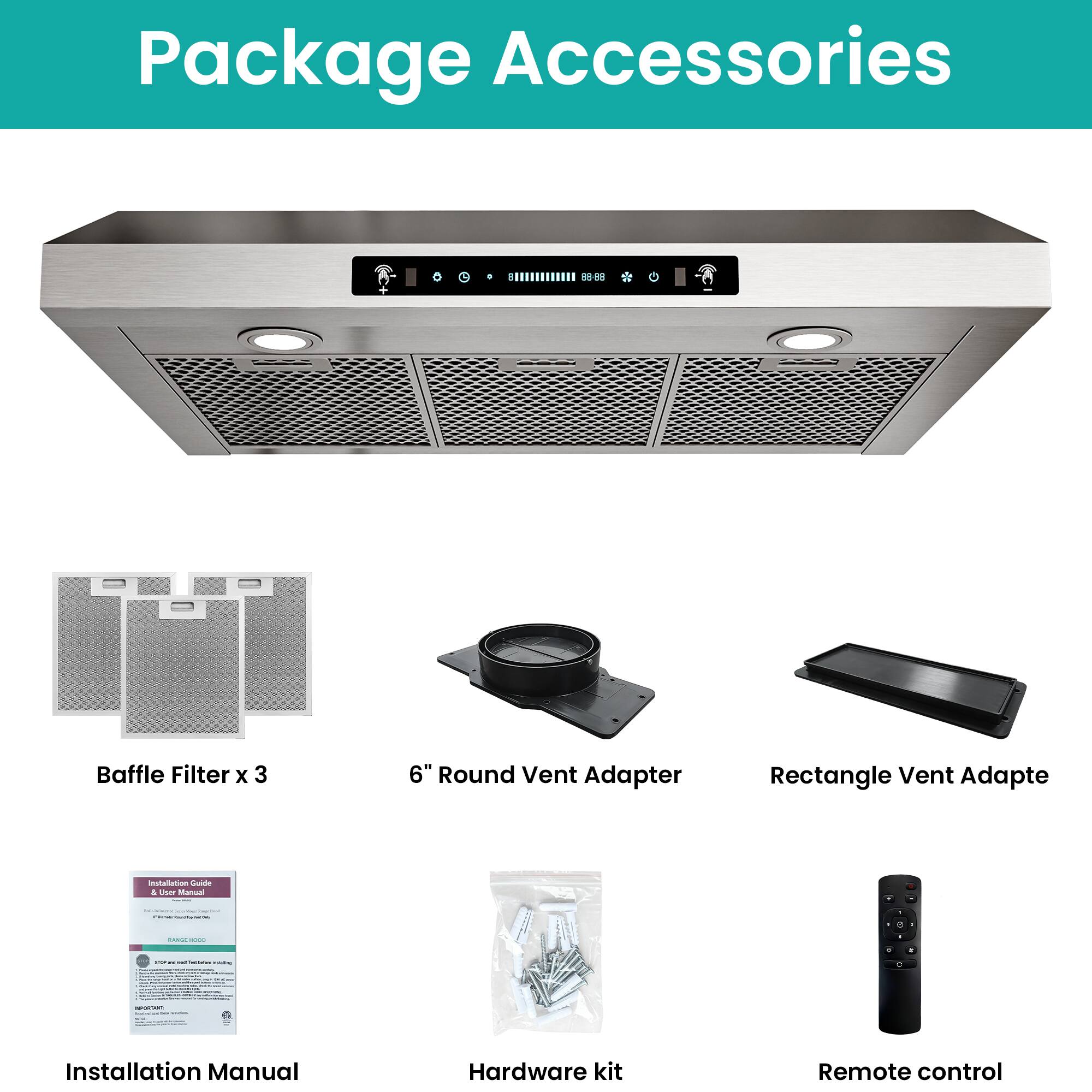 Package Accessories

- Baffle Filter x 3
- 6" Round Vent Adapter
- Rectangle Vent Adapter
- Installation Manual
- Hardware kit
- Remote control