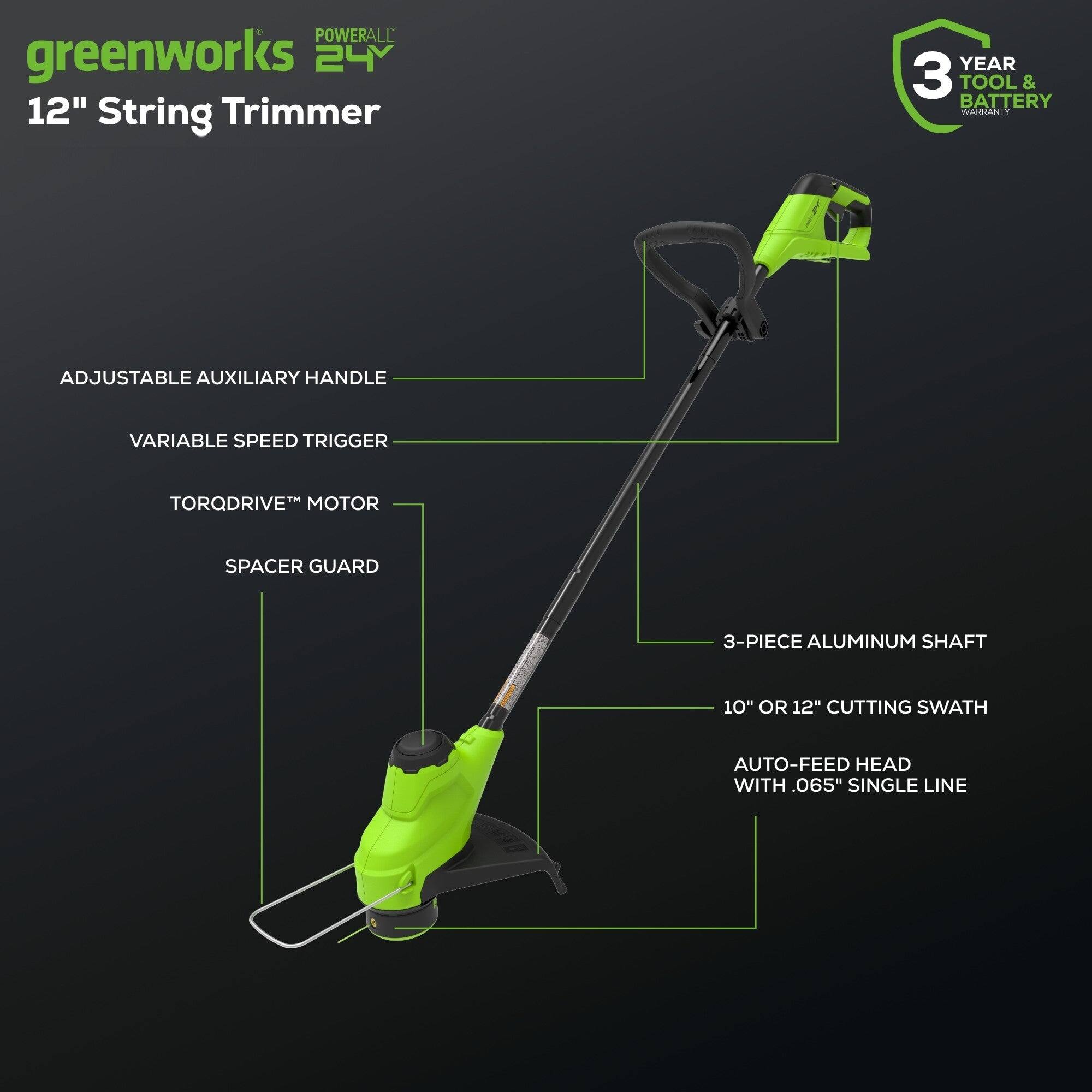 POWERALL greenworks 24V 12" String Trimmer  
YEAR 3 TOOL & BATTERY WARRANTY  
ADJUSTABLE AUXILIARY HANDLE  
VARIABLE SPEED TRIGGER  
TORQDRIVE™ MOTOR  
SPACER GUARD  
3-PIECE ALUMINUM SHAFT  
10" OR 12" CUTTING SWATH  
AUTO-FEED HEAD WITH .065" SINGLE LINE
