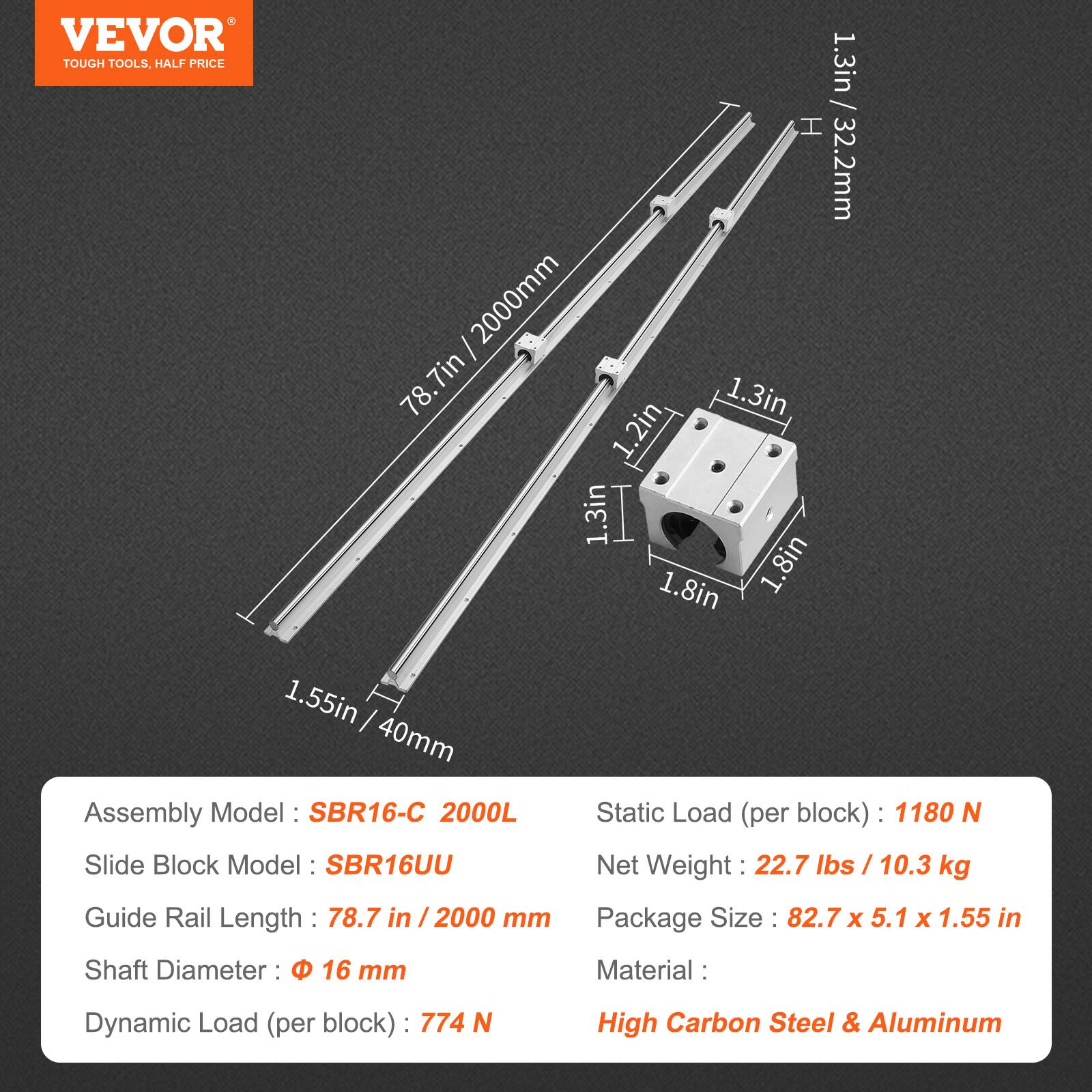 VEVOR  
TOUGH TOOLS, HALF PRICE

Assembly Model: SBR16-C 2000L  
Slide Block Model: SBR16UU  
Guide Rail Length: 78.7 in / 2000 mm  
Shaft Diameter: 16 mm  
Static Load (per block): 1180 N  
Dynamic Load (per block): 774 N  
Net Weight: 22.7 lbs / 10.3 kg  
Package Size: 82.7 x 5.1 x 1.55 in  
Material: High Carbon Steel & Aluminum  

Dimensions:  
- H: 1.3 in / 32.2 mm  
- W: 1.3 in  
- D: 1.2 in  
- Shaft Diameter: 1.55 in / 40 mm