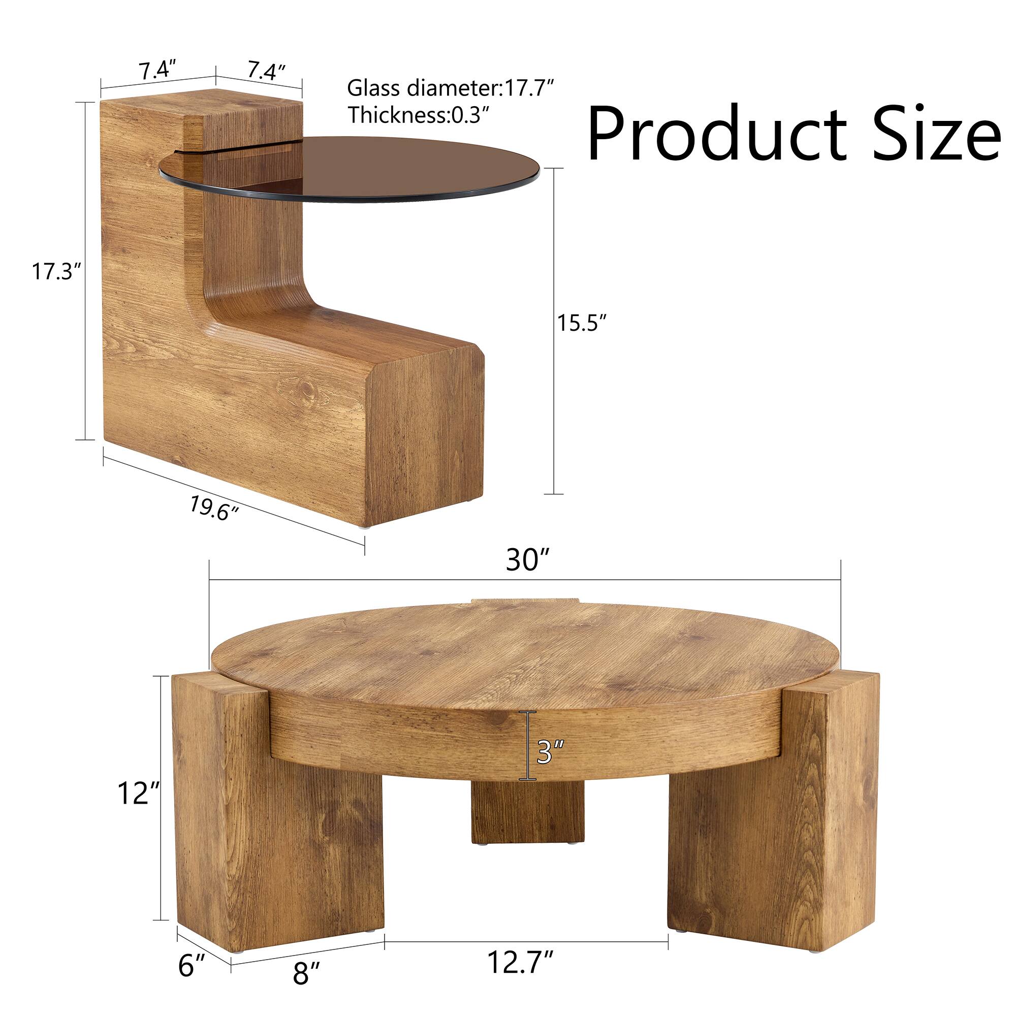 Product Size

Glass diameter: 17.7"  
Thickness: 0.3"

- 7.4" (height of the side table)
- 17.3" (depth of the side table)
- 19.6" (width of the side table)
- 15.5" (height of the round table)
- 30" (diameter of the round table)
- 12" (height of the round table legs)
- 6" (width of the round table legs)
- 8" (depth of the round table legs)
- 12.7" (distance between the round table legs)
- 3" (thickness of the round table top)