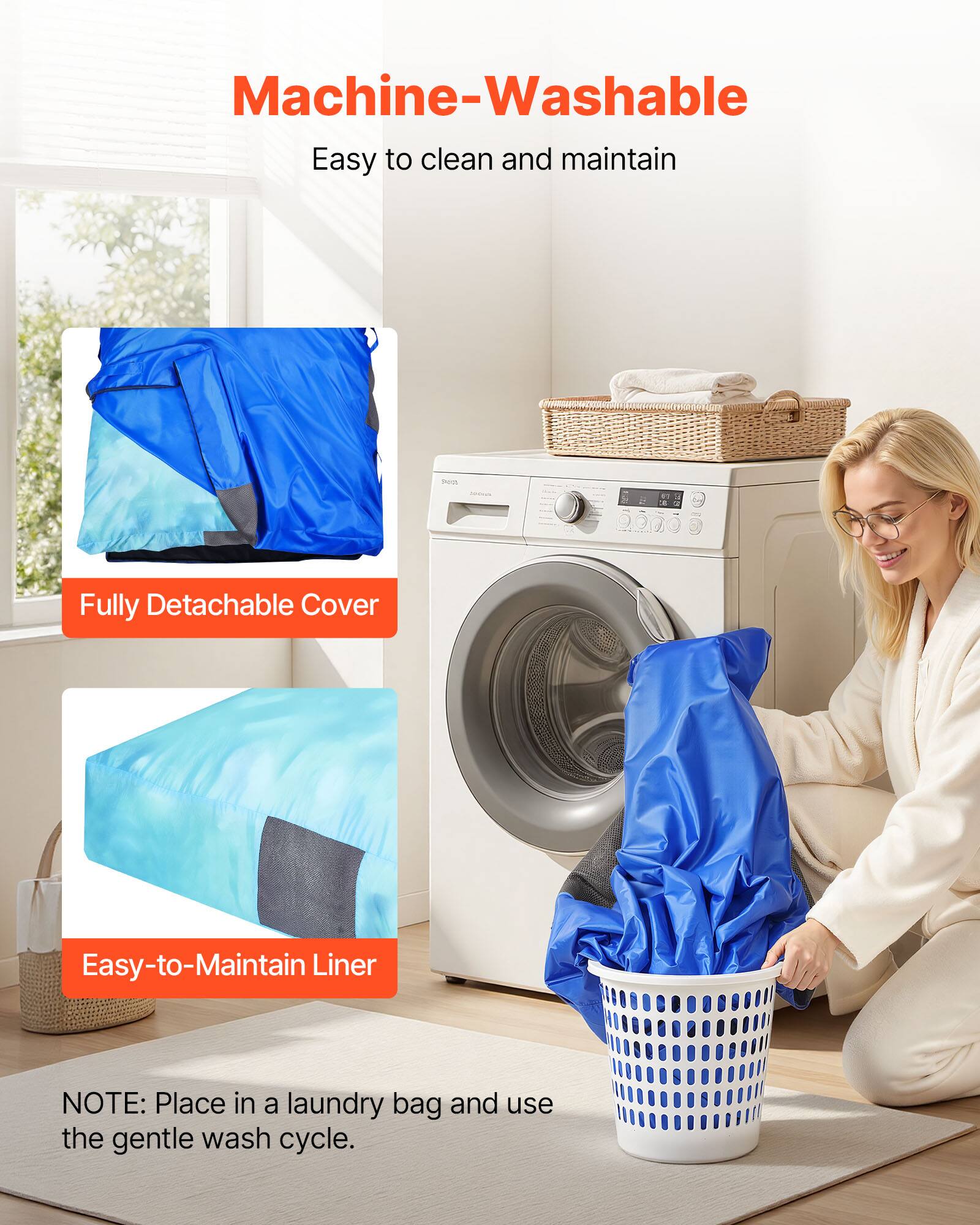 Machine-Washable  
Easy to clean and maintain  

Fully Detachable Cover  

Easy-to-Maintain Liner  

NOTE: Place in a laundry bag and use the gentle wash cycle.