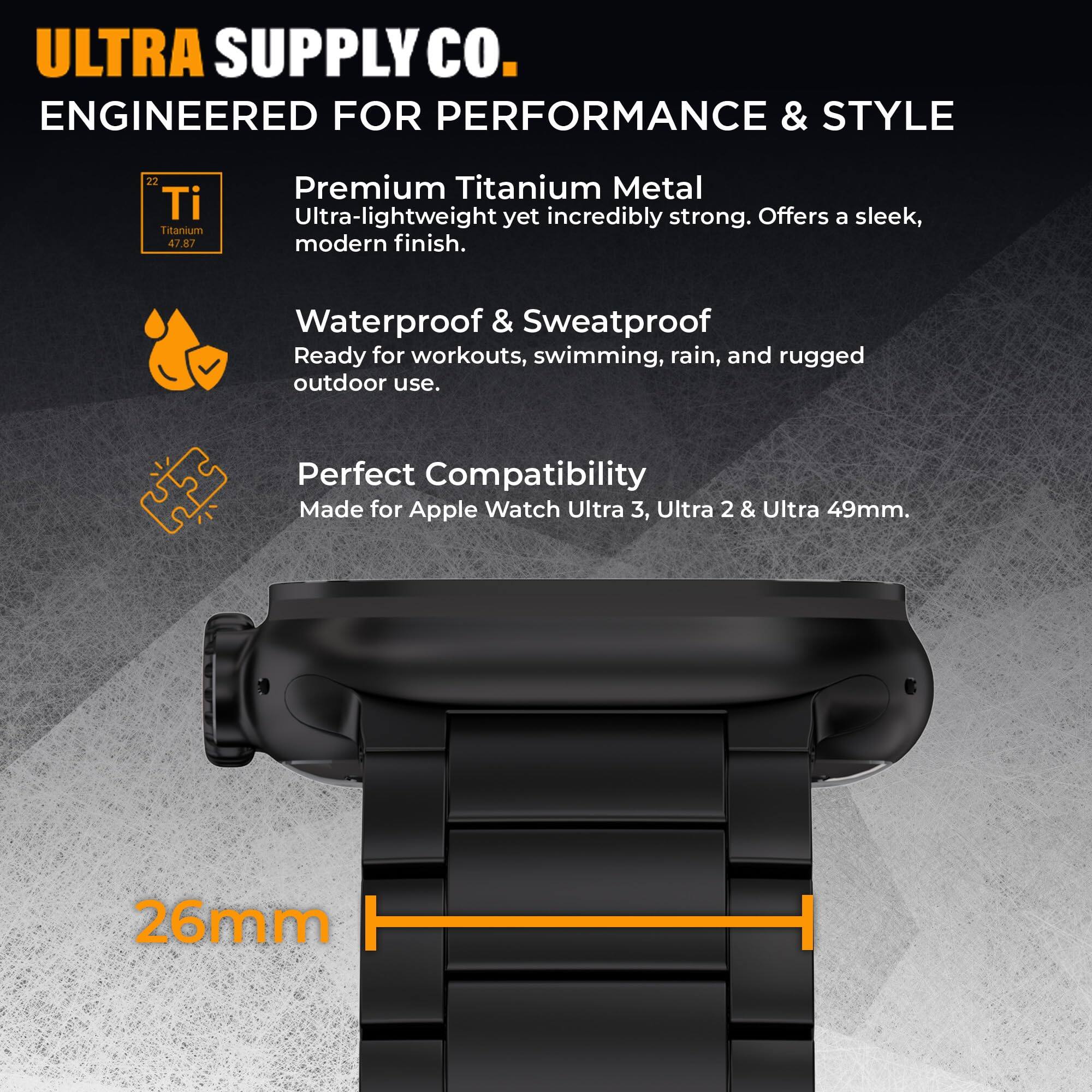 ULTRA SUPPLY CO.  
ENGINEERED FOR PERFORMANCE & STYLE

22 Ti Titanium 47.87  
Premium Titanium Metal  
Ultra-lightweight yet incredibly strong. Offers a sleek, modern finish.

Waterproof & Sweatproof  
Ready for workouts, swimming, rain, and rugged outdoor use.

Perfect Compatibility  
Made for Apple Watch Ultra 3, Ultra 2 & Ultra 49mm.

26mm